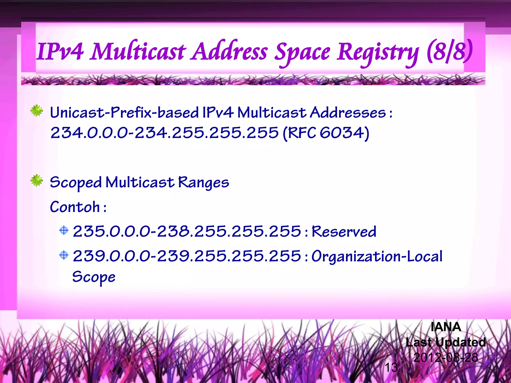 IPv4 Multicast Address Space Registry (8/8)

 Unicast-Prefix-based IPv4 Multicast Addresses :
 234.0.0.0-234.255.255.255 (RFC 6034)

 Scoped Multicast Ranges
 Contoh :
    235.0.0.0-238.255.255.255 : Reserved
    239.0.0.0-239.255.255.255 : Organization-Local
    Scope

                                                       IANA
                                                   Last Updated
                                                    2012-08-28
                                              13
 