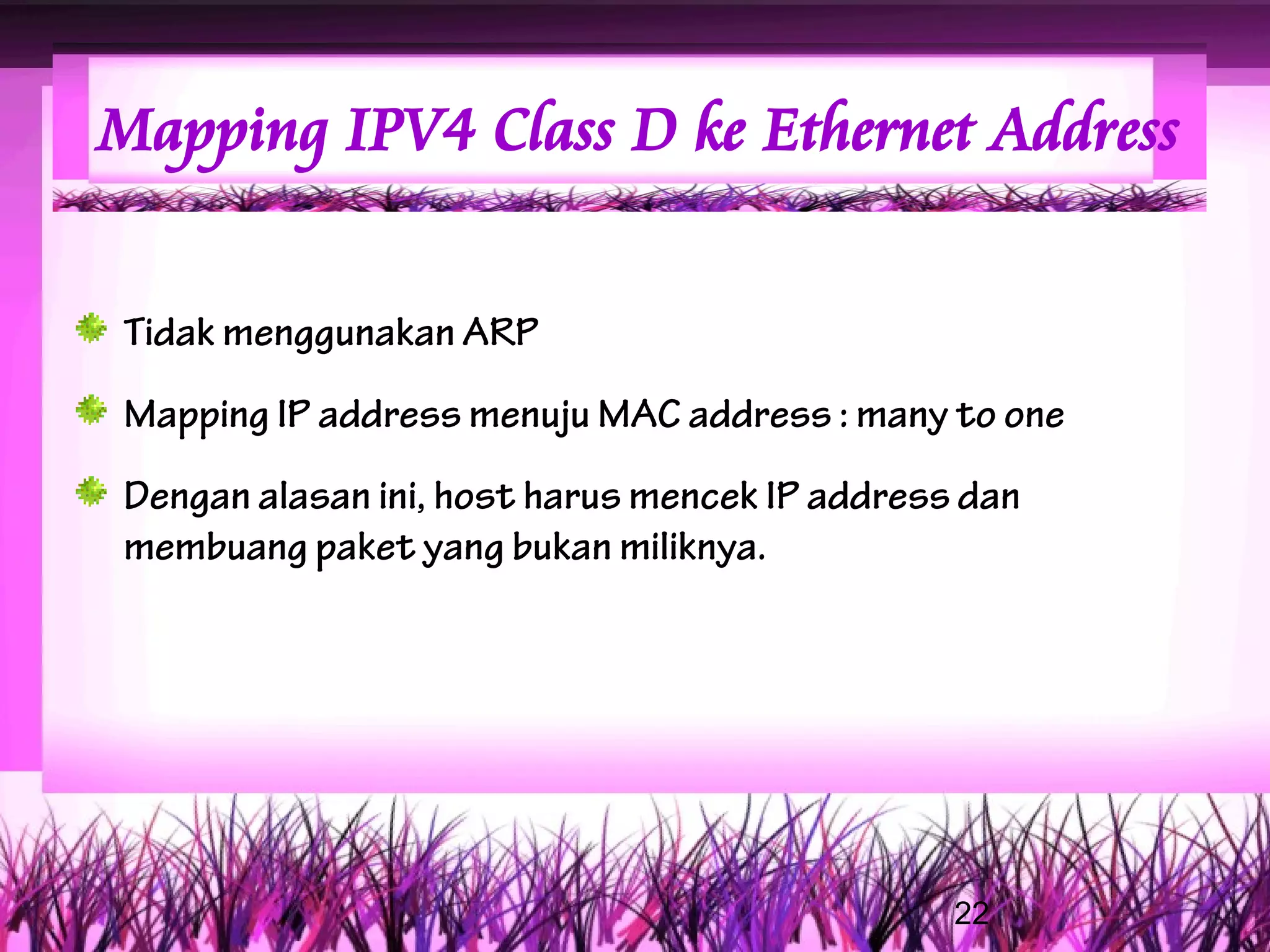Mapping IPV4 Class D ke Ethernet Address


Tidak menggunakan ARP
Mapping IP address menuju MAC address : many to one
Dengan alasan ini, host harus mencek IP address dan
membuang paket yang bukan miliknya.




                                               22
 