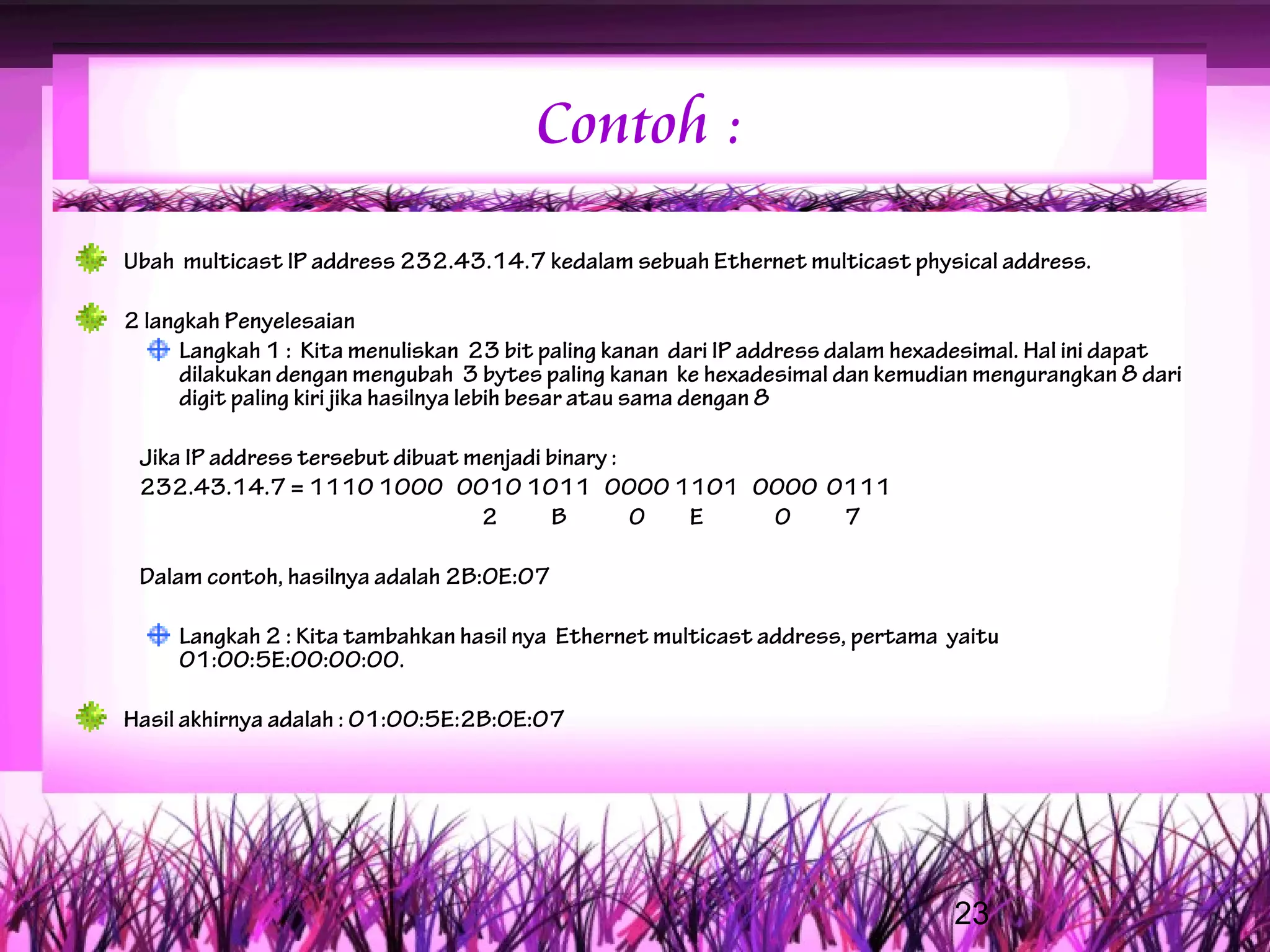 Contoh :
Ubah multicast IP address 232.43.14.7 kedalam sebuah Ethernet multicast physical address.

2 langkah Penyelesaian
     Langkah 1 : Kita menuliskan 23 bit paling kanan dari IP address dalam hexadesimal. Hal ini dapat
     dilakukan dengan mengubah 3 bytes paling kanan ke hexadesimal dan kemudian mengurangkan 8 dari
     digit paling kiri jika hasilnya lebih besar atau sama dengan 8

 Jika IP address tersebut dibuat menjadi binary :
 232.43.14.7 = 1110 1000 0010 1011 0000 1101 0000 0111
                                  2       B       0 E 0 7

 Dalam contoh, hasilnya adalah 2B:0E:07

     Langkah 2 : Kita tambahkan hasil nya Ethernet multicast address, pertama yaitu
     01:00:5E:00:00:00.

Hasil akhirnya adalah : 01:00:5E:2B:0E:07




                                                                               23
 