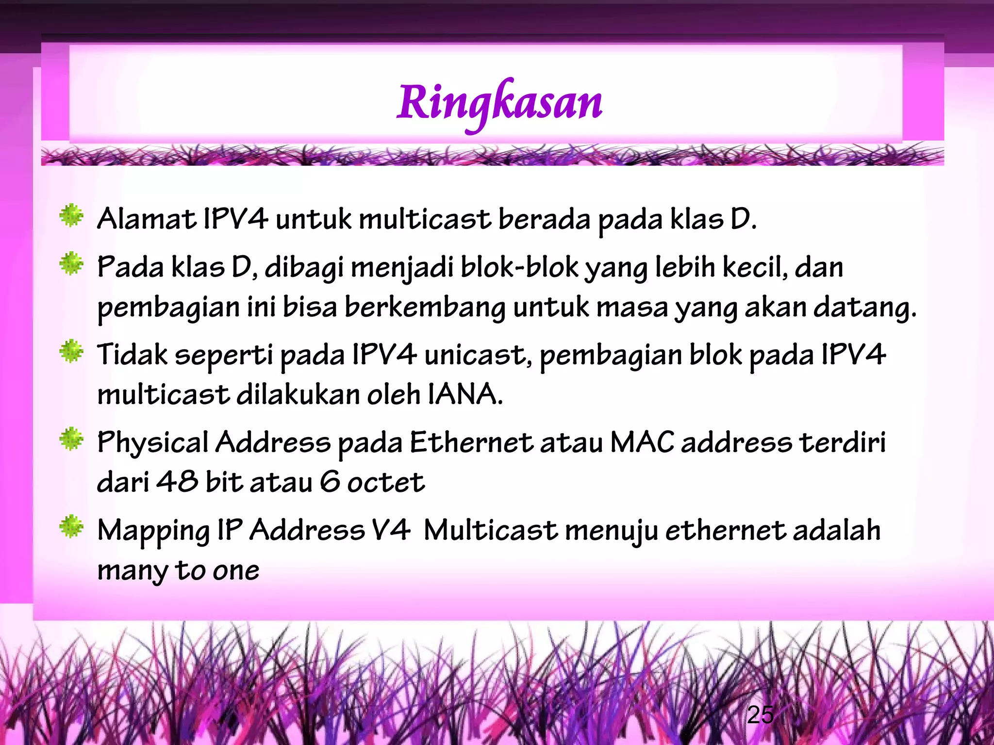 Ringkasan

Alamat IPV4 untuk multicast berada pada klas D.
Pada klas D, dibagi menjadi blok-blok yang lebih kecil, dan
pembagian ini bisa berkembang untuk masa yang akan datang.
Tidak seperti pada IPV4 unicast, pembagian blok pada IPV4
multicast dilakukan oleh IANA.
Physical Address pada Ethernet atau MAC address terdiri
dari 48 bit atau 6 octet
Mapping IP Address V4 Multicast menuju ethernet adalah
many to one



                                              25
 