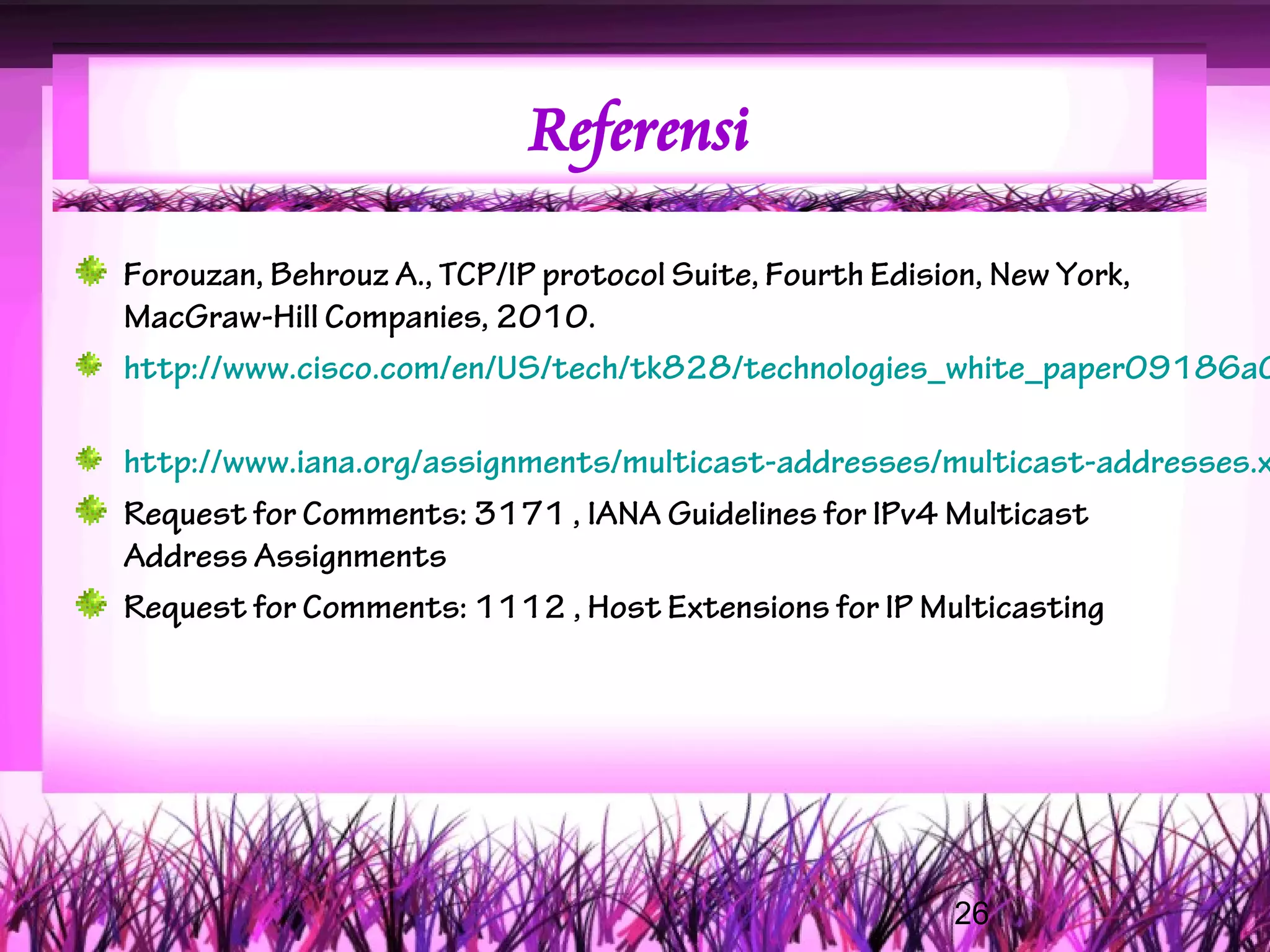 Referensi

Forouzan, Behrouz A., TCP/IP protocol Suite, Fourth Edision, New York,
MacGraw-Hill Companies, 2010.
http://www.cisco.com/en/US/tech/tk828/technologies_white_paper09186a0

http://www.iana.org/assignments/multicast-addresses/multicast-addresses.x
Request for Comments: 3171 , IANA Guidelines for IPv4 Multicast
Address Assignments
Request for Comments: 1112 , Host Extensions for IP Multicasting




                                                    26
 