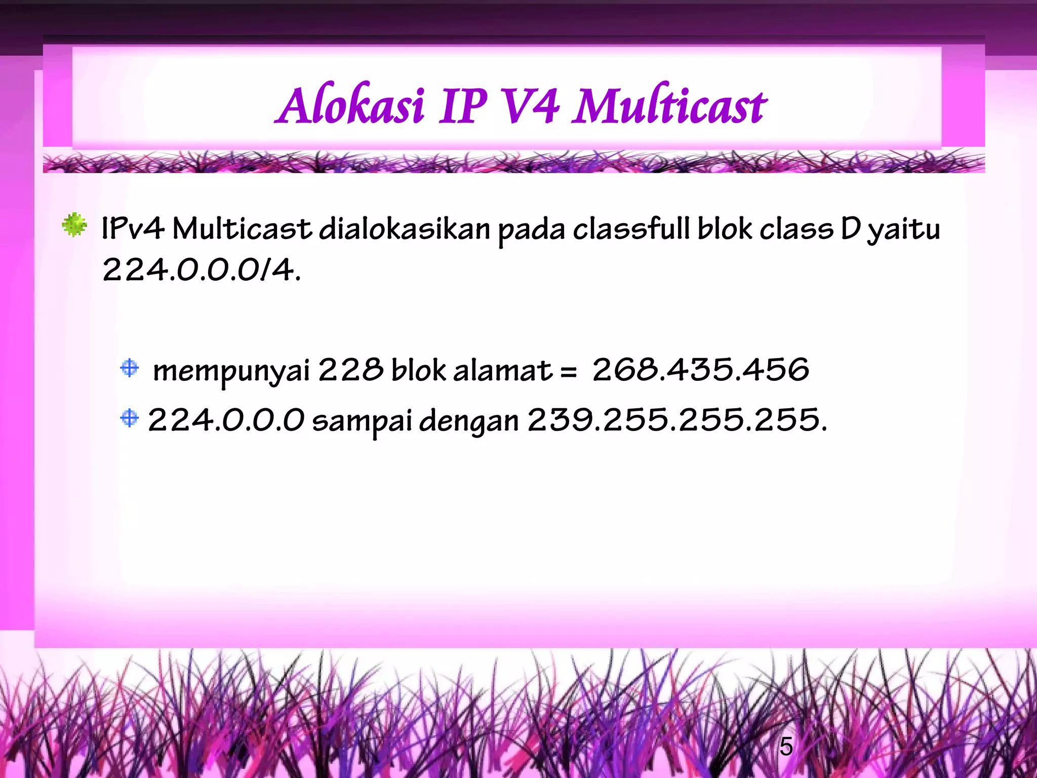 Alokasi IP V4 Multicast

IPv4 Multicast dialokasikan pada classfull blok class D yaitu
224.0.0.0/4.

   mempunyai 228 blok alamat = 268.435.456
   224.0.0.0 sampai dengan 239.255.255.255.




                                                 5
 