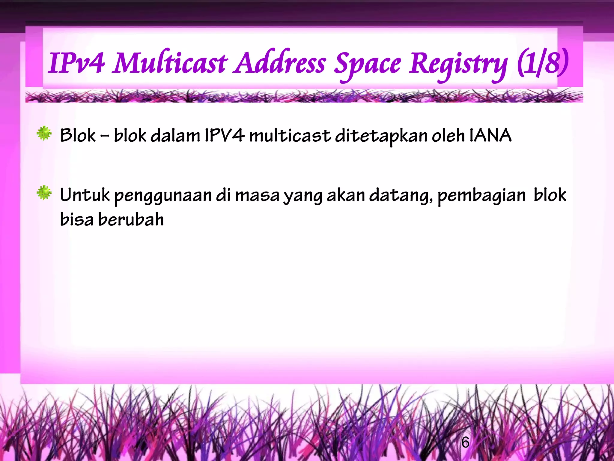 IPv4 Multicast Address Space Registry (1/8)

Blok – blok dalam IPV4 multicast ditetapkan oleh IANA

Untuk penggunaan di masa yang akan datang, pembagian blok
bisa berubah




                                               6
 