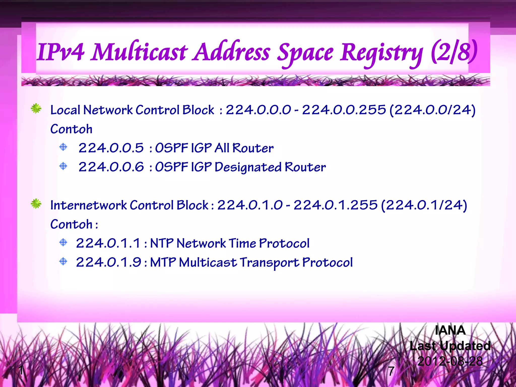 IPv4 Multicast Address Space Registry (2/8)

     Local Network Control Block : 224.0.0.0 - 224.0.0.255 (224.0.0/24)
     Contoh
         224.0.0.5 : OSPF IGP All Router
         224.0.0.6 : OSPF IGP Designated Router

     Internetwork Control Block : 224.0.1.0 - 224.0.1.255 (224.0.1/24)
     Contoh :
         224.0.1.1 : NTP Network Time Protocol
         224.0.1.9 : MTP Multicast Transport Protocol



                                                                 IANA
                                                             Last Updated
                                                              2012-08-28
1                                                        7
 