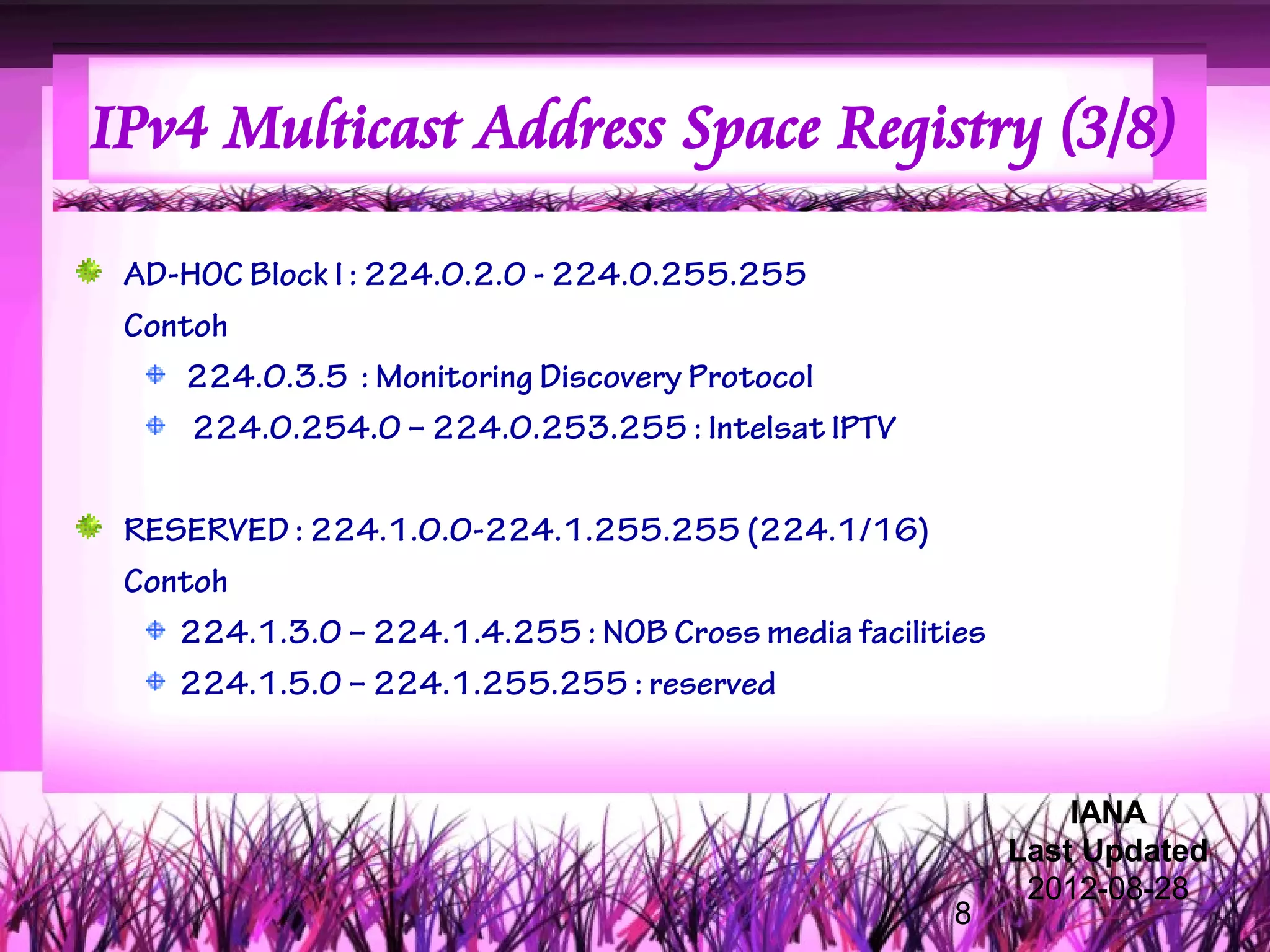 IPv4 Multicast Address Space Registry (3/8)

 AD-HOC Block I : 224.0.2.0 - 224.0.255.255
 Contoh
    224.0.3.5 : Monitoring Discovery Protocol
     224.0.254.0 – 224.0.253.255 : Intelsat IPTV

 RESERVED : 224.1.0.0-224.1.255.255 (224.1/16)
 Contoh
    224.1.3.0 – 224.1.4.255 : NOB Cross media facilities
    224.1.5.0 – 224.1.255.255 : reserved


                                                               IANA
                                                           Last Updated
                                                            2012-08-28
                                                     8
 