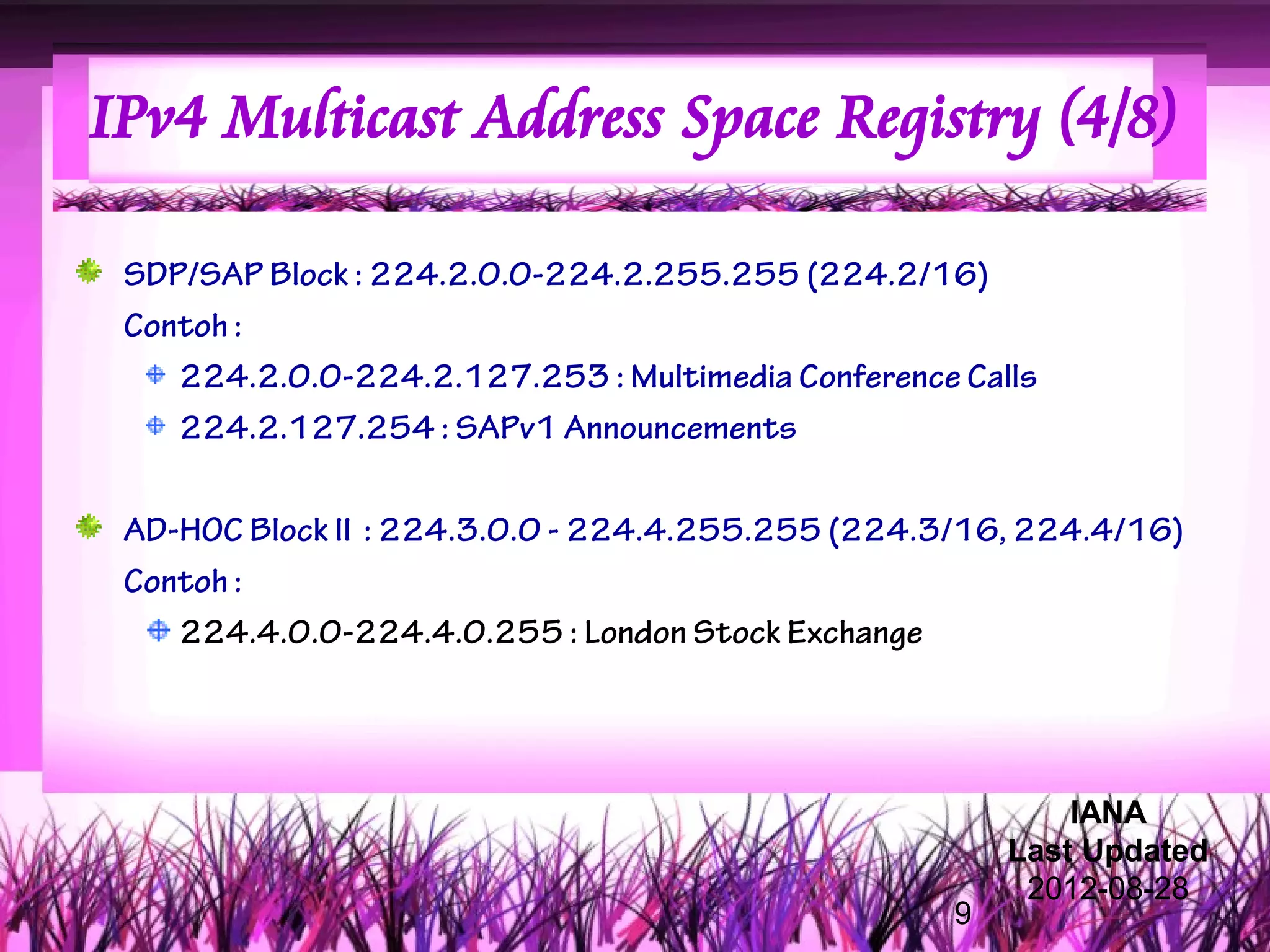 IPv4 Multicast Address Space Registry (4/8)

 SDP/SAP Block : 224.2.0.0-224.2.255.255 (224.2/16)
 Contoh :
    224.2.0.0-224.2.127.253 : Multimedia Conference Calls
    224.2.127.254 : SAPv1 Announcements

 AD-HOC Block II : 224.3.0.0 - 224.4.255.255 (224.3/16, 224.4/16)
 Contoh :
    224.4.0.0-224.4.0.255 : London Stock Exchange




                                                           IANA
                                                       Last Updated
                                                        2012-08-28
                                                   9
 