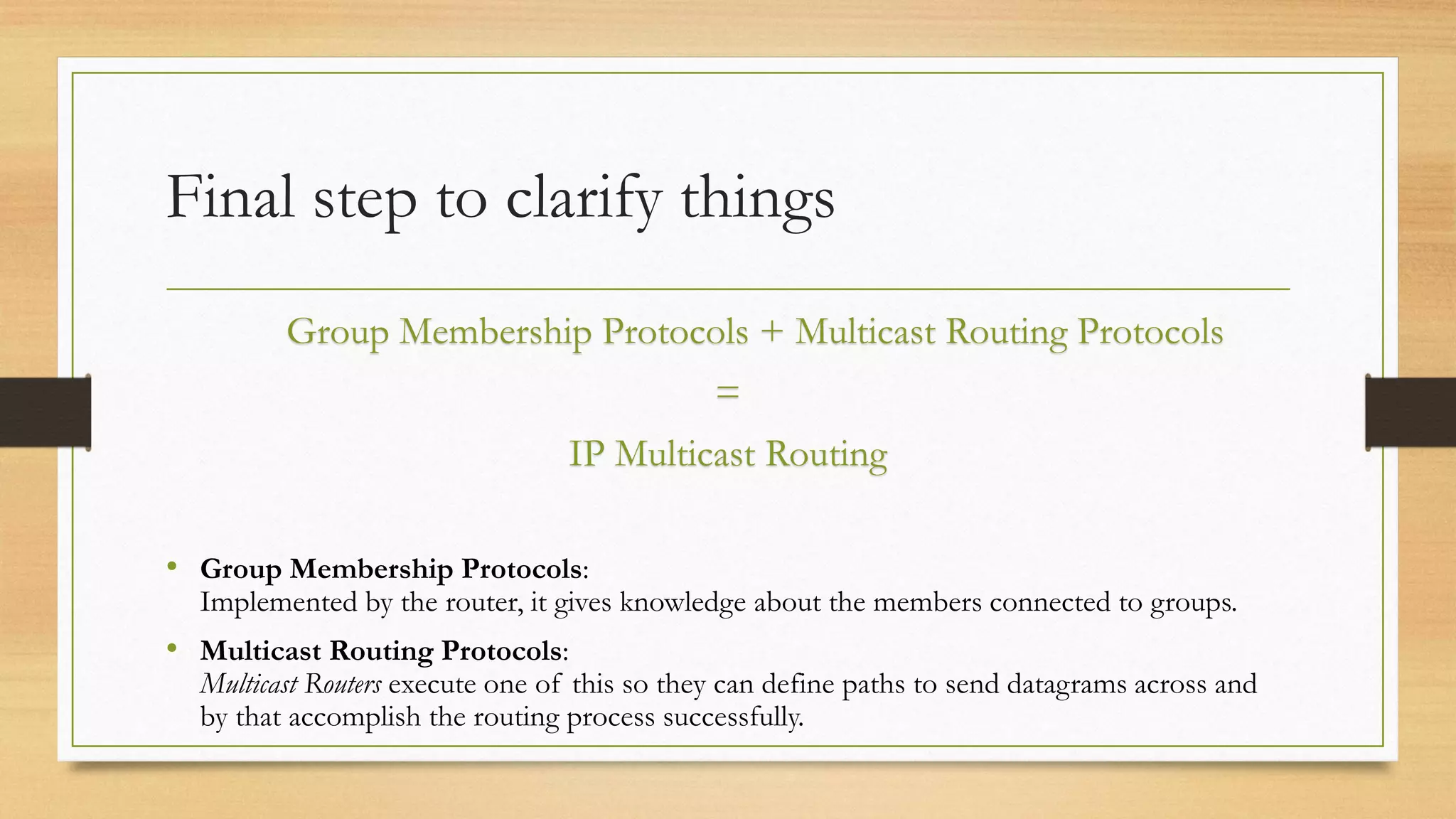 Final step to clarify things
Group Membership Protocols + Multicast Routing Protocols
=
IP Multicast Routing
• Group Membership Protocols:

Implemented by the router, it gives knowledge about the members connected to groups.

• Multicast Routing Protocols:

Multicast Routers execute one of this so they can define paths to send datagrams across and
by that accomplish the routing process successfully.

 