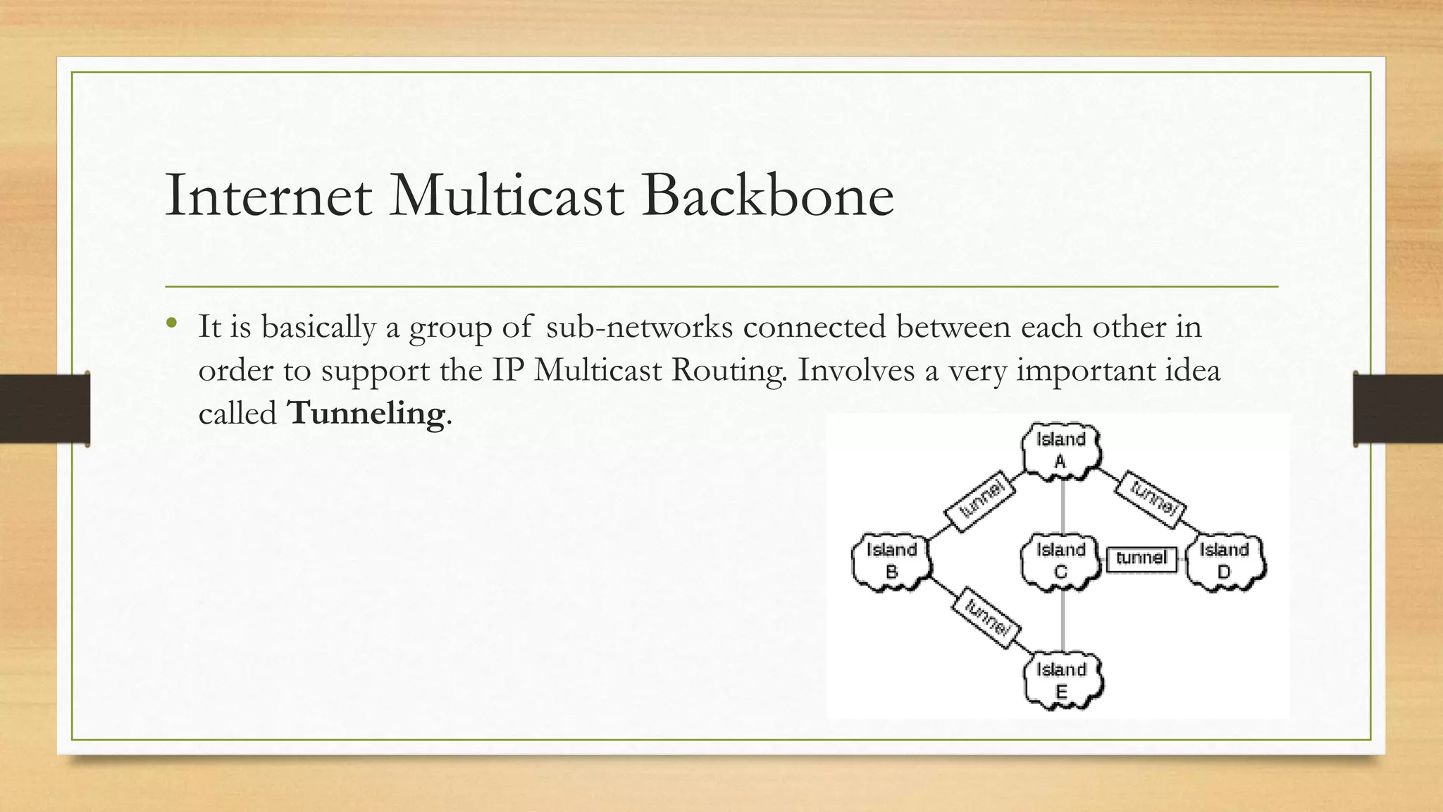 Internet Multicast Backbone
• It is basically a group of sub-networks connected between each other in
order to support the IP Multicast Routing. Involves a very important idea
called Tunneling.

 