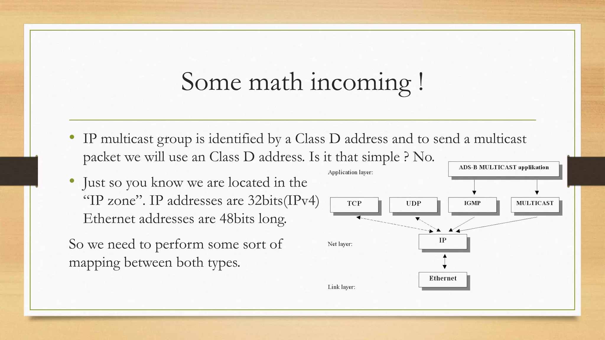 Some math incoming !
• IP multicast group is identified by a Class D address and to send a multicast
packet we will use an Class D address. Is it that simple ? No.

• Just so you know we are located in the
“IP zone”. IP addresses are 32bits(IPv4)
Ethernet addresses are 48bits long.
So we need to perform some sort of
mapping between both types.

 