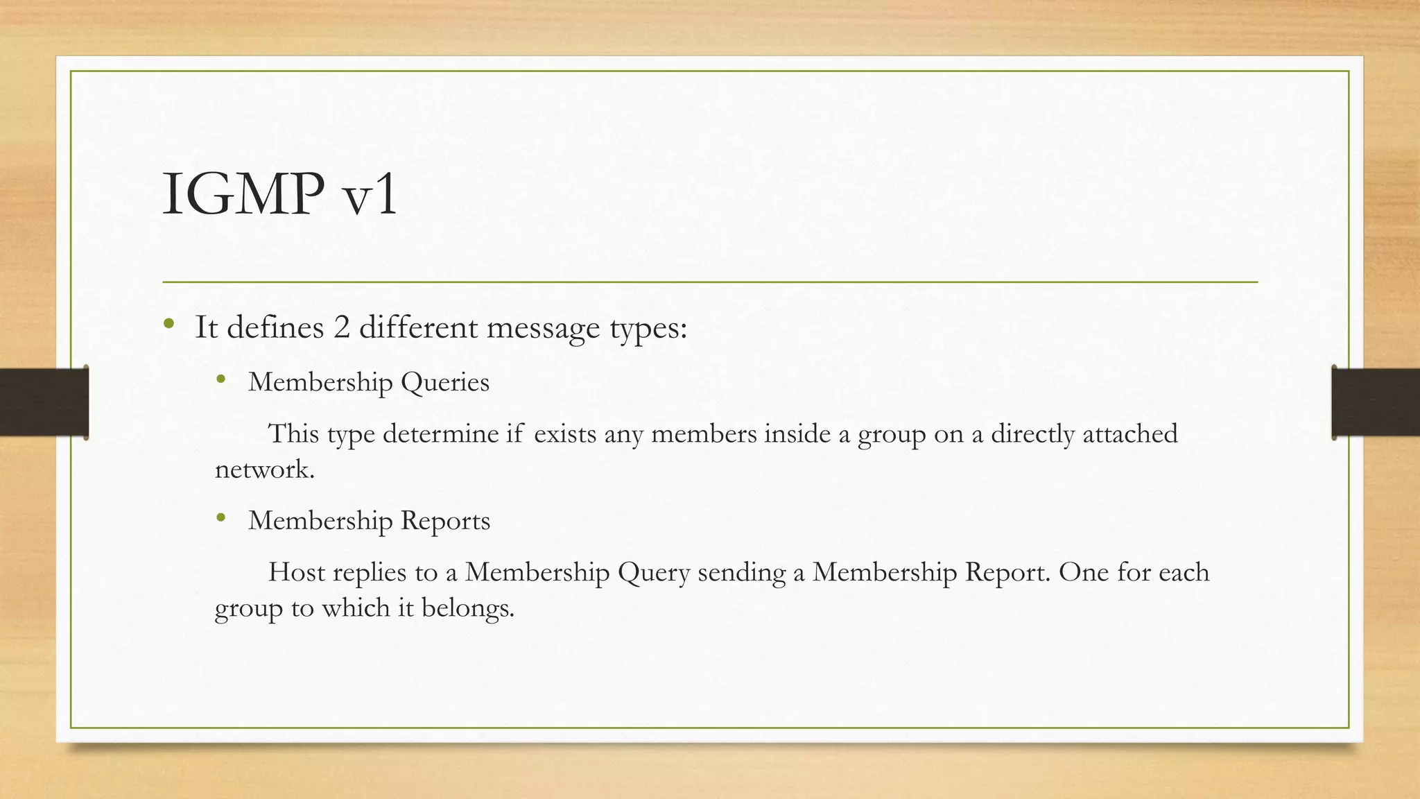 IGMP v1
• It defines 2 different message types:
• Membership Queries
This type determine if exists any members inside a group on a directly attached
network.

• Membership Reports
Host replies to a Membership Query sending a Membership Report. One for each
group to which it belongs.

 