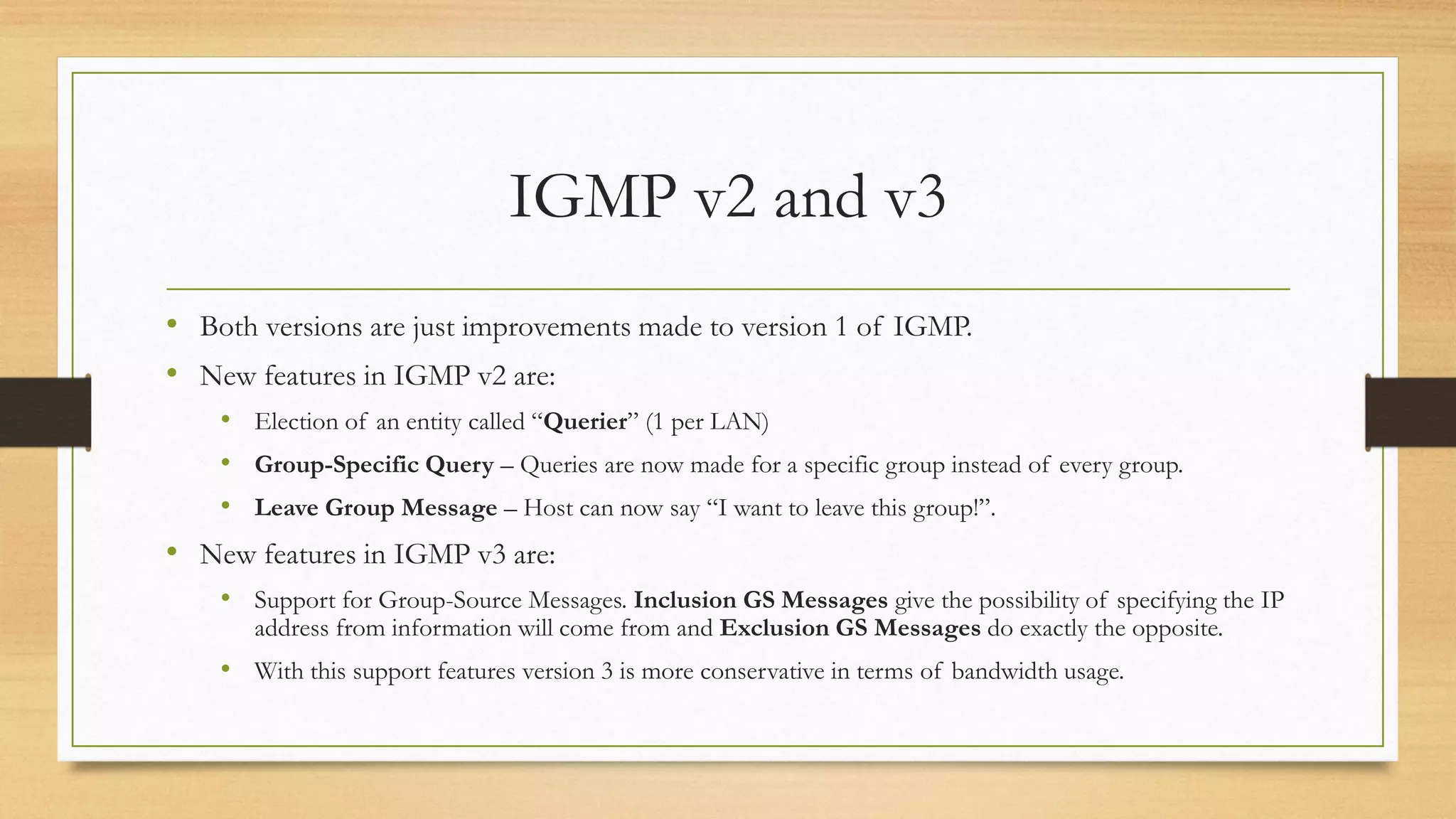 IGMP v2 and v3
• Both versions are just improvements made to version 1 of IGMP.
• New features in IGMP v2 are:
• Election of an entity called “Querier” (1 per LAN)
• Group-Specific Query – Queries are now made for a specific group instead of every group.
• Leave Group Message – Host can now say “I want to leave this group!”.

• New features in IGMP v3 are:
• Support for Group-Source Messages. Inclusion GS Messages give the possibility of specifying the IP
address from information will come from and Exclusion GS Messages do exactly the opposite.

• With this support features version 3 is more conservative in terms of bandwidth usage.

 