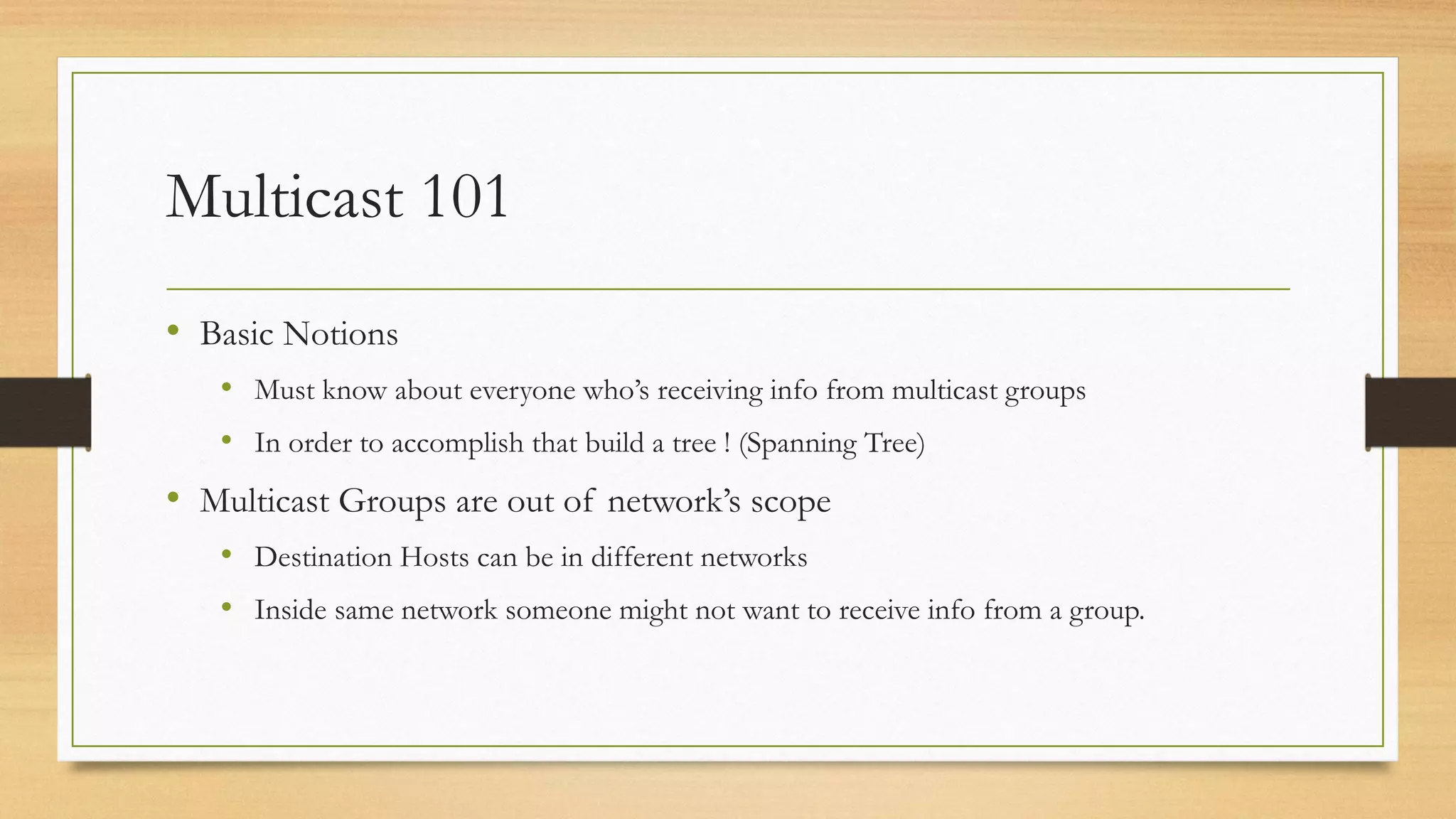 Multicast 101
• Basic Notions
• Must know about everyone who’s receiving info from multicast groups
• In order to accomplish that build a tree ! (Spanning Tree)

• Multicast Groups are out of network’s scope
• Destination Hosts can be in different networks
• Inside same network someone might not want to receive info from a group.

 