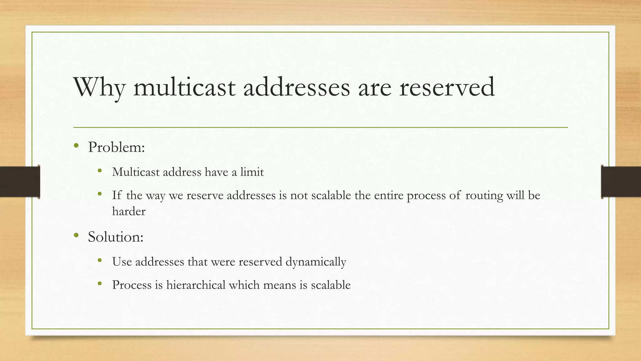 Why multicast addresses are reserved
• Problem:
• Multicast address have a limit
• If the way we reserve addresses is not scalable the entire process of routing will be
harder

• Solution:
• Use addresses that were reserved dynamically

• Process is hierarchical which means is scalable

 