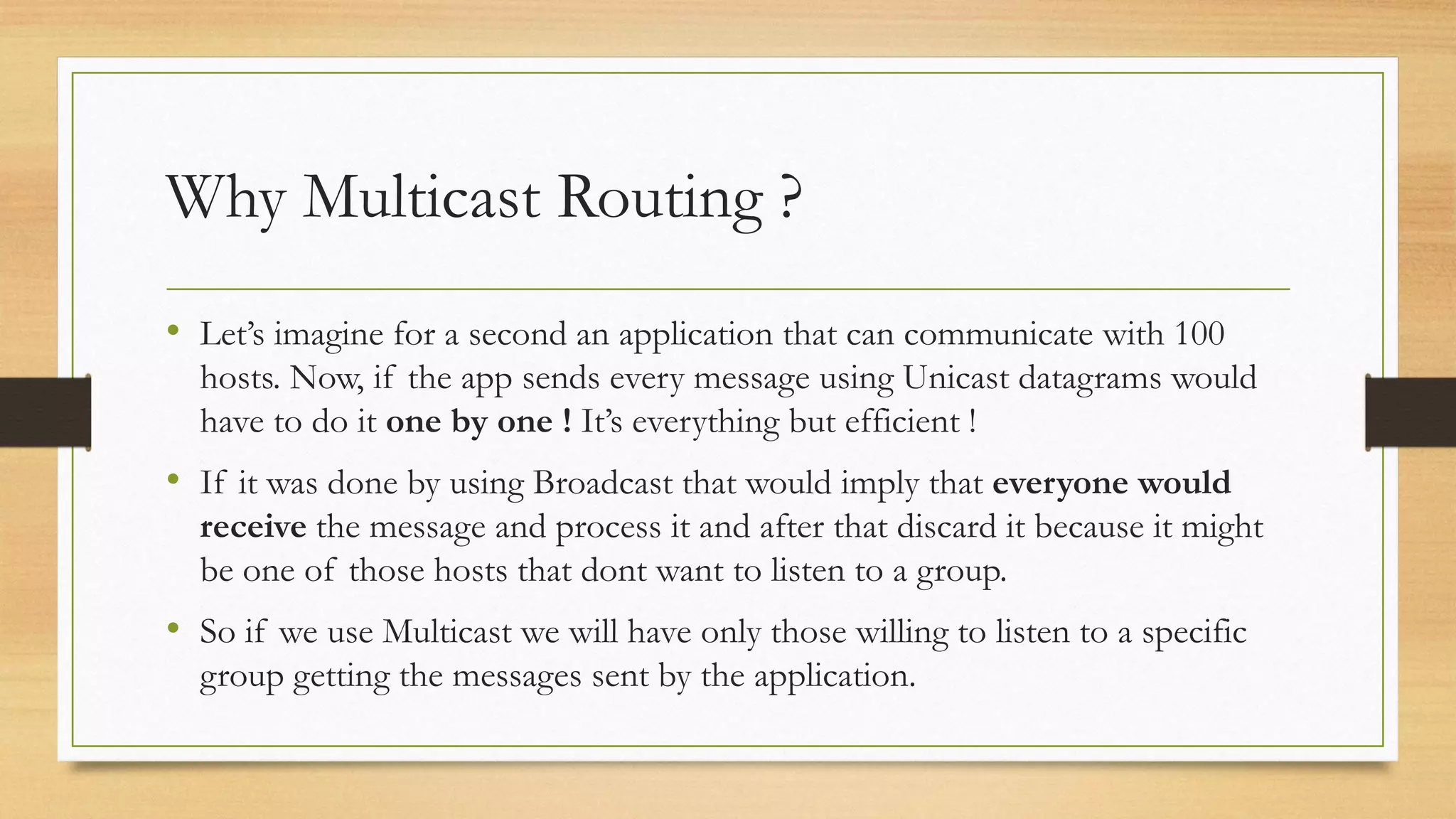 Why Multicast Routing ?
• Let’s imagine for a second an application that can communicate with 100
hosts. Now, if the app sends every message using Unicast datagrams would
have to do it one by one ! It’s everything but efficient !

• If it was done by using Broadcast that would imply that everyone would
receive the message and process it and after that discard it because it might
be one of those hosts that dont want to listen to a group.

• So if we use Multicast we will have only those willing to listen to a specific
group getting the messages sent by the application.

 