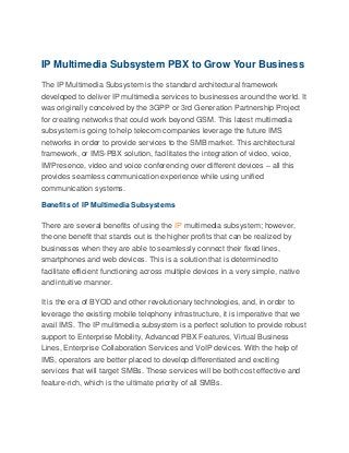 IP Multimedia Subsystem PBX to Grow Your Business
The IP Multimedia Subsystem is the standard architectural framework
developed to deliver IP multimedia services to businesses around the world. It
was originally conceived by the 3GPP or 3rd Generation Partnership Project
for creating networks that could work beyond GSM. This latest multimedia
subsystem is going to help telecom companies leverage the future IMS
networks in order to provide services to the SMB market. This architectural
framework, or IMS-PBX solution, facilitates the integration of video, voice,
IM/Presence, video and voice conferencing over different devices – all this
provides seamless communication experience while using unified
communication systems.
Benefits of IP Multimedia Subsystems
There are several benefits of using the IP multimedia subsystem; however,
the one benefit that stands out is the higher profits that can be realized by
businesses when they are able to seamlessly connect their fixed lines,
smartphones and web devices. This is a solution that is determined to
facilitate efficient functioning across multiple devices in a very simple, native
and intuitive manner.
It is the era of BYOD and other revolutionary technologies, and, in order to
leverage the existing mobile telephony infrastructure, it is imperative that we
avail IMS. The IP multimedia subsystem is a perfect solution to provide robust
support to Enterprise Mobility, Advanced PBX Features, Virtual Business
Lines, Enterprise Collaboration Services and VoIP devices. With the help of
IMS, operators are better placed to develop differentiated and exciting
services that will target SMBs. These services will be both cost effective and
feature-rich, which is the ultimate priority of all SMBs.
 