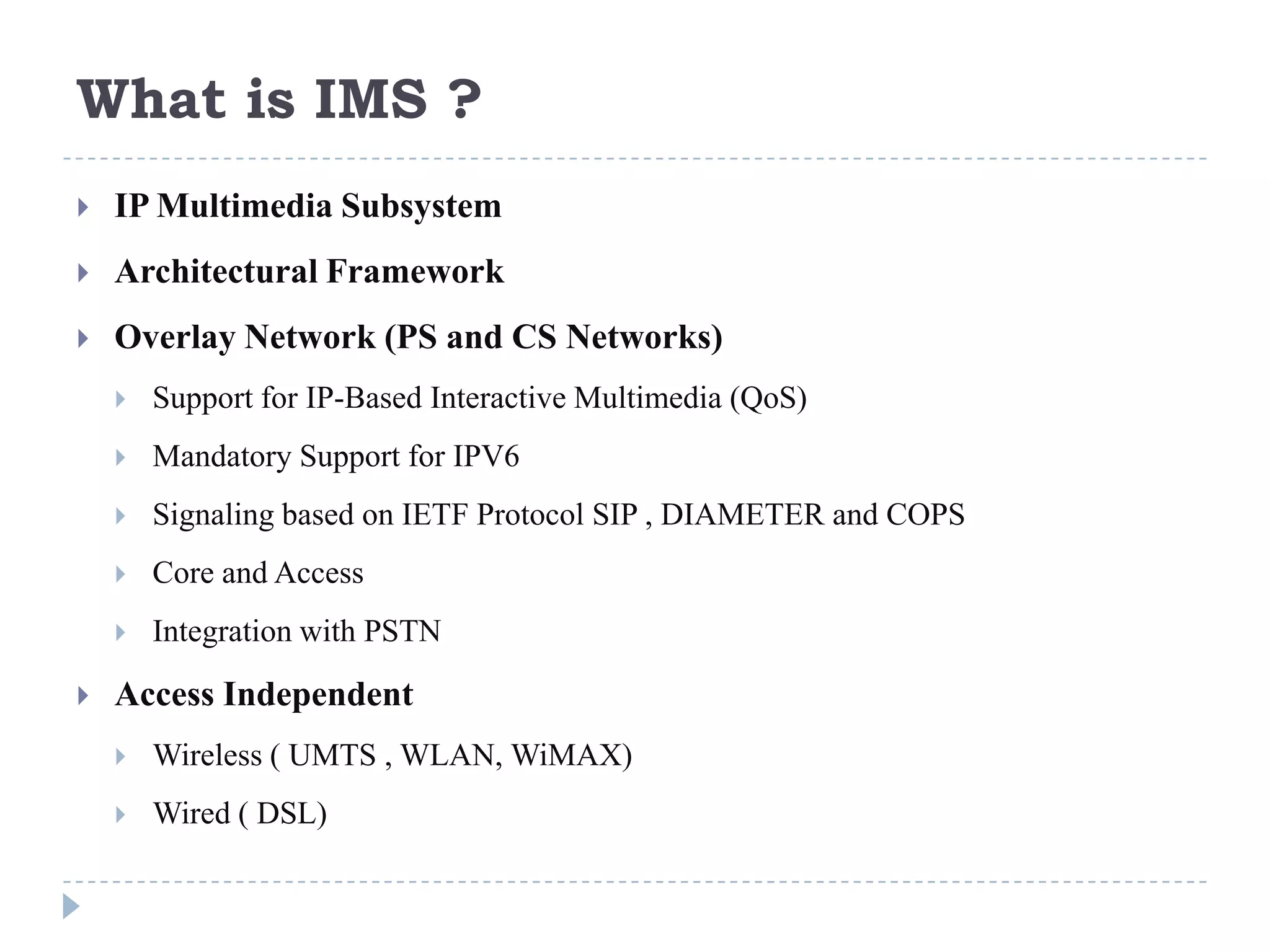 What is IMS ?
   IP Multimedia Subsystem
   Architectural Framework
   Overlay Network (PS and CS Networks)
       Support for IP-Based Interactive Multimedia (QoS)
       Mandatory Support for IPV6
       Signaling based on IETF Protocol SIP , DIAMETER and COPS
       Core and Access
       Integration with PSTN

   Access Independent
       Wireless ( UMTS , WLAN, WiMAX)
       Wired ( DSL)
 