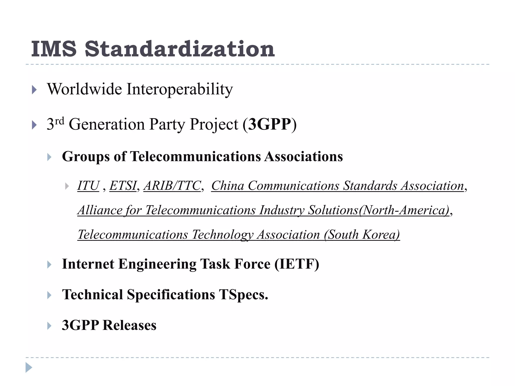 IMS Standardization
   Worldwide Interoperability

   3rd Generation Party Project (3GPP)
       Groups of Telecommunications Associations
           ITU , ETSI, ARIB/TTC, China Communications Standards Association,
            Alliance for Telecommunications Industry Solutions(North-America),
            Telecommunications Technology Association (South Korea)

       Internet Engineering Task Force (IETF)

       Technical Specifications TSpecs.

       3GPP Releases
 