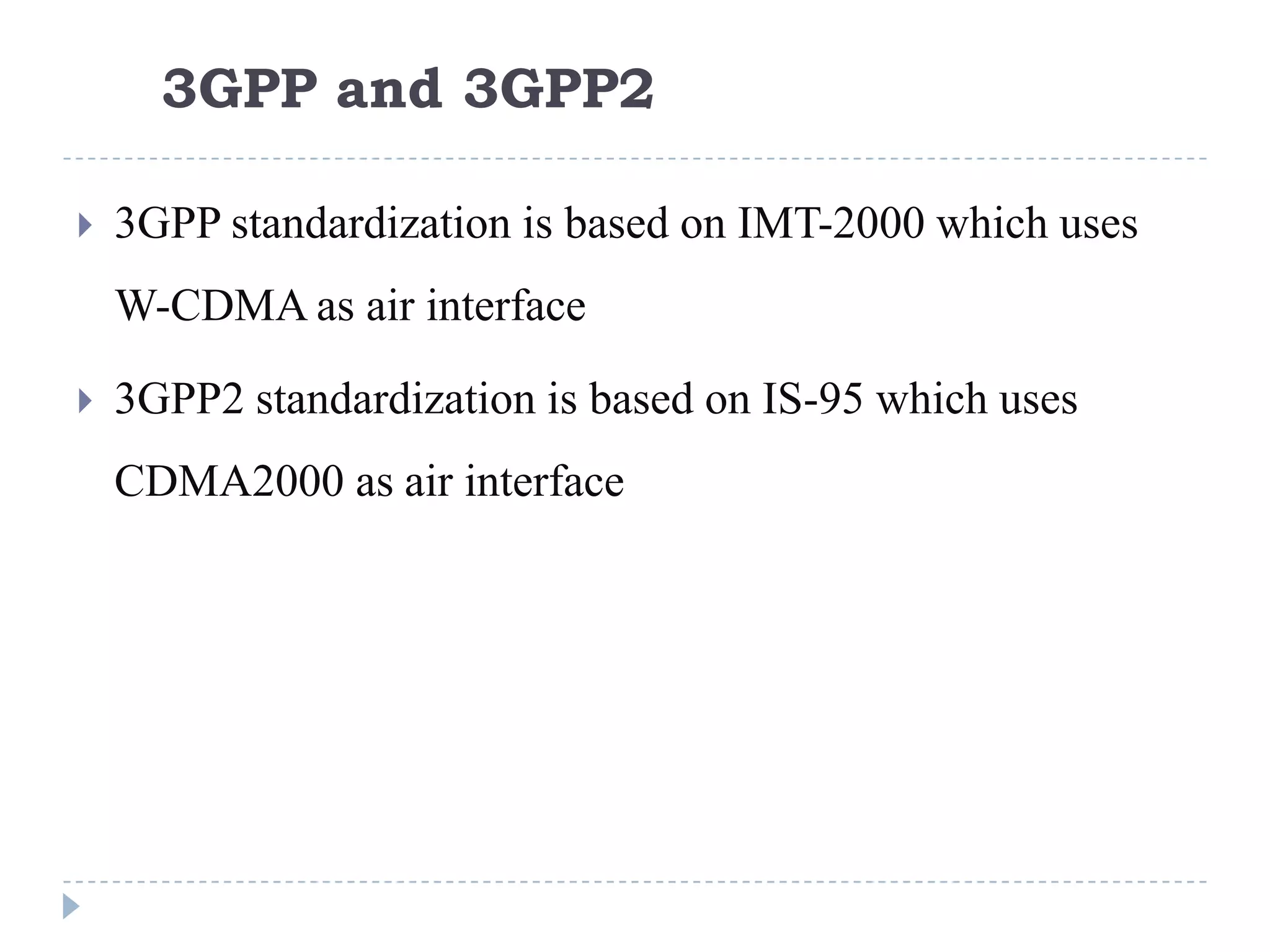 3GPP and 3GPP2

   3GPP standardization is based on IMT-2000 which uses
    W-CDMA as air interface

   3GPP2 standardization is based on IS-95 which uses
    CDMA2000 as air interface
 