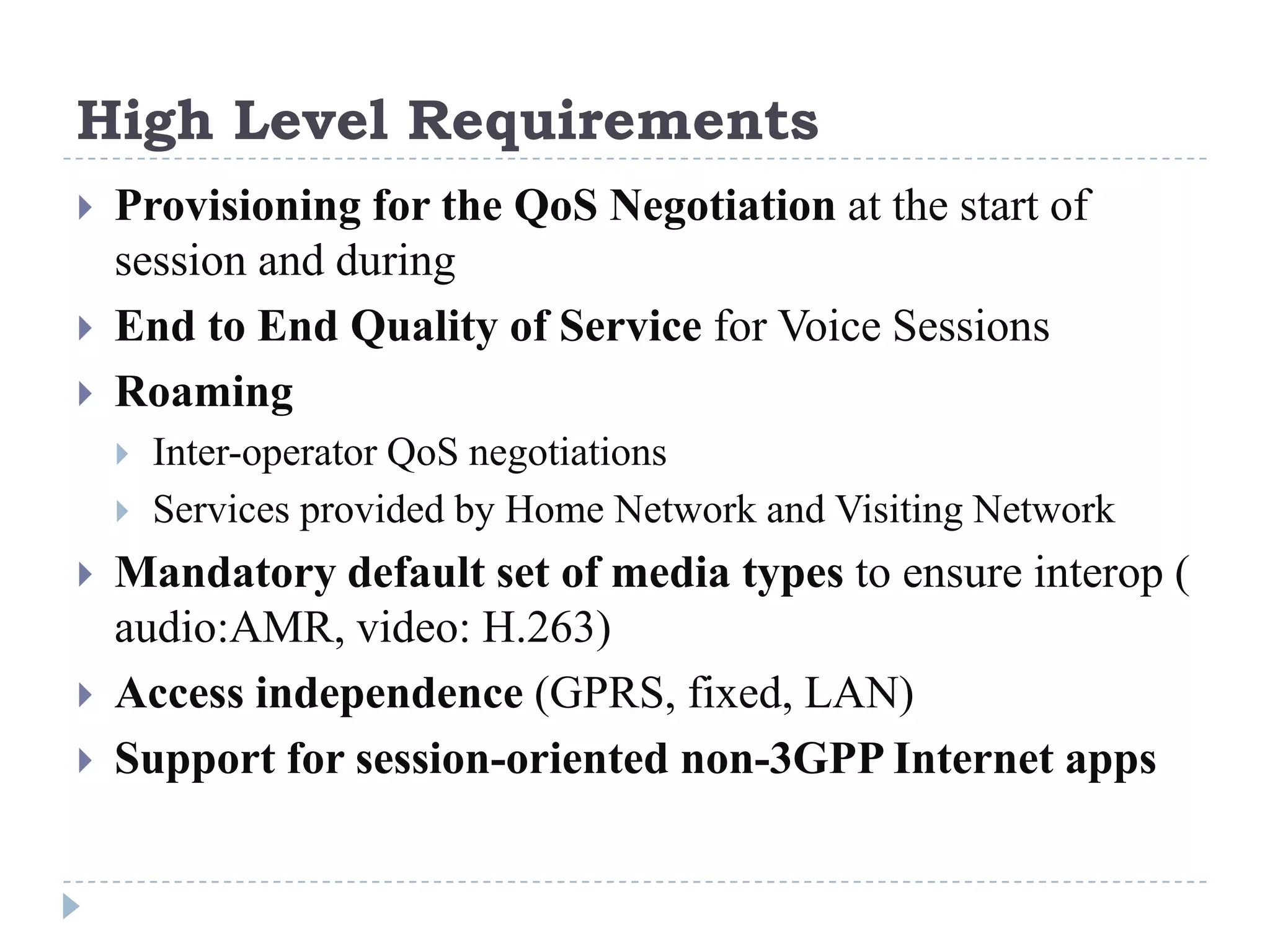 High Level Requirements
   Provisioning for the QoS Negotiation at the start of
    session and during
   End to End Quality of Service for Voice Sessions
   Roaming
       Inter-operator QoS negotiations
       Services provided by Home Network and Visiting Network
   Mandatory default set of media types to ensure interop (
    audio:AMR, video: H.263)
   Access independence (GPRS, fixed, LAN)
   Support for session-oriented non-3GPP Internet apps
 