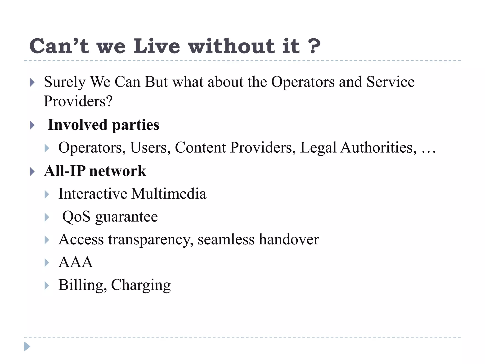 Can’t we Live without it ?
   Surely We Can But what about the Operators and Service
    Providers?
    Involved parties
     Operators, Users, Content Providers, Legal Authorities, …
   All-IP network
     Interactive Multimedia
     QoS guarantee
     Access transparency, seamless handover
     AAA
     Billing, Charging
 