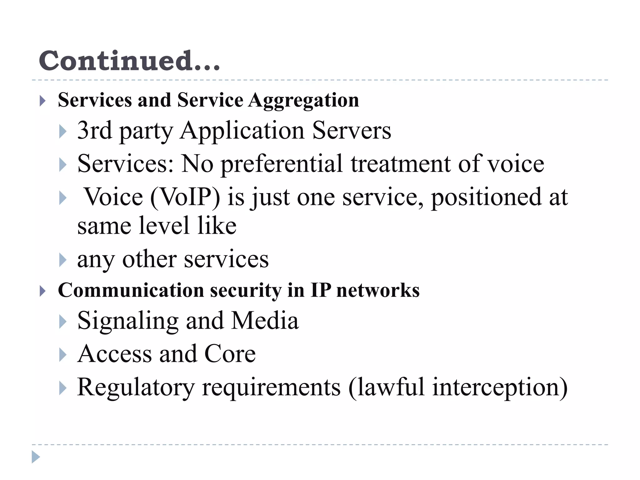 Continued…
   Services and Service Aggregation
     3rd party Application Servers
       Services: No preferential treatment of voice
        Voice (VoIP) is just one service, positioned at
        same level like
       any other services
   Communication security in IP networks
     Signaling and Media
       Access and Core
       Regulatory requirements (lawful interception)
 