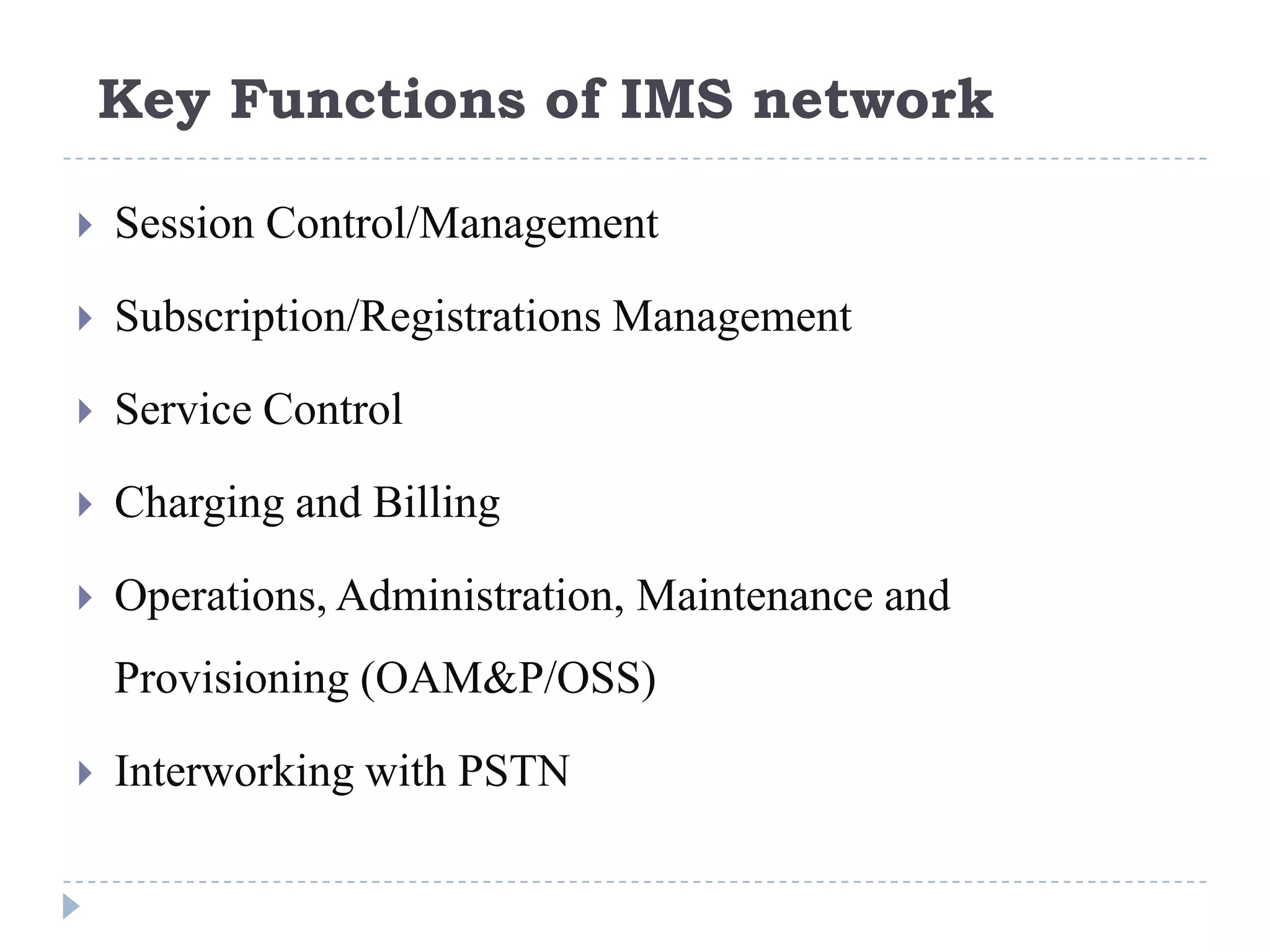 Key Functions of IMS network

   Session Control/Management

   Subscription/Registrations Management

   Service Control

   Charging and Billing

   Operations, Administration, Maintenance and
    Provisioning (OAM&P/OSS)

   Interworking with PSTN
 