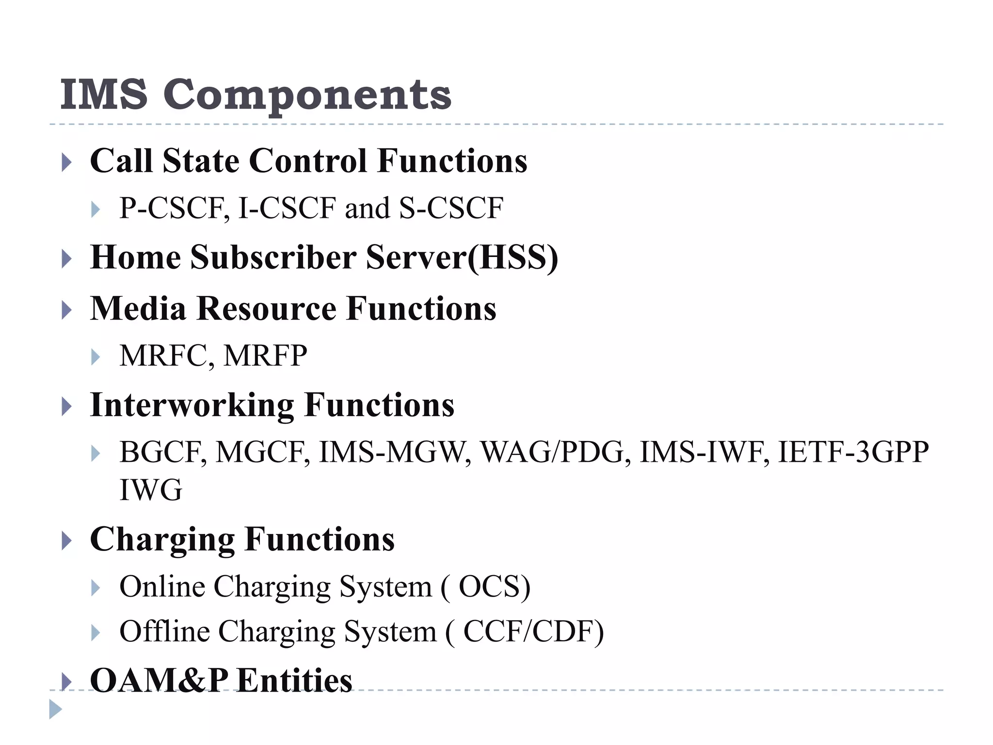 IMS Components
   Call State Control Functions
       P-CSCF, I-CSCF and S-CSCF
   Home Subscriber Server(HSS)
   Media Resource Functions
       MRFC, MRFP
   Interworking Functions
       BGCF, MGCF, IMS-MGW, WAG/PDG, IMS-IWF, IETF-3GPP
        IWG
   Charging Functions
       Online Charging System ( OCS)
       Offline Charging System ( CCF/CDF)
   OAM&P Entities
 