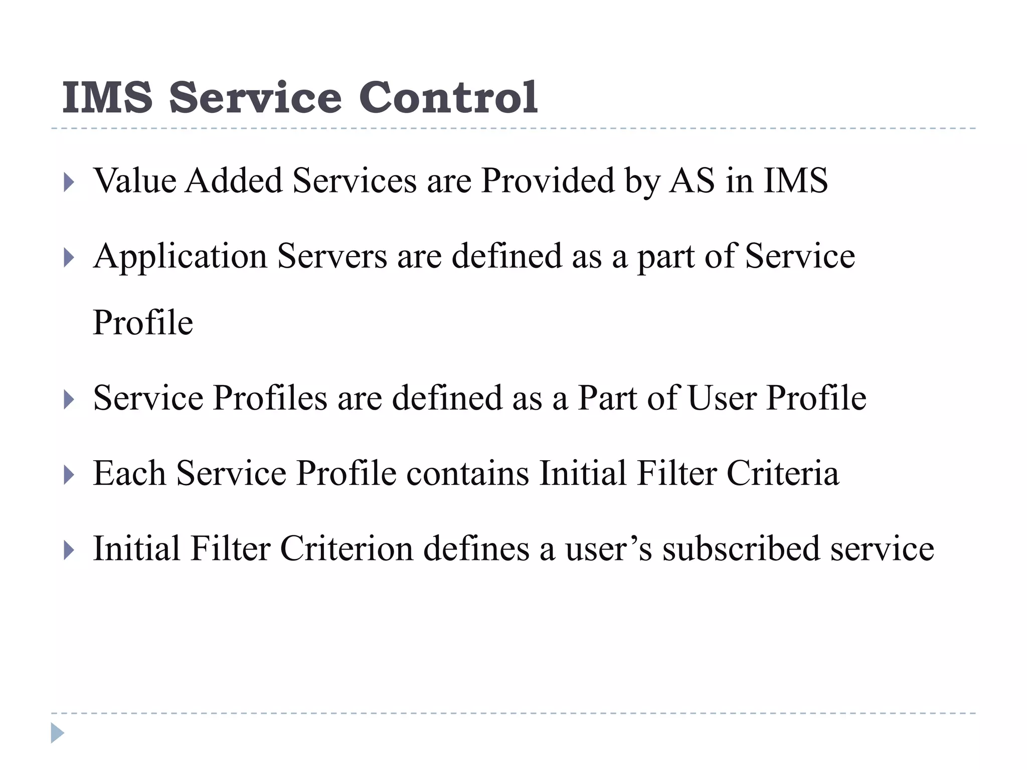 IMS Service Control
   Value Added Services are Provided by AS in IMS

   Application Servers are defined as a part of Service
    Profile

   Service Profiles are defined as a Part of User Profile

   Each Service Profile contains Initial Filter Criteria

   Initial Filter Criterion defines a user’s subscribed service
 
