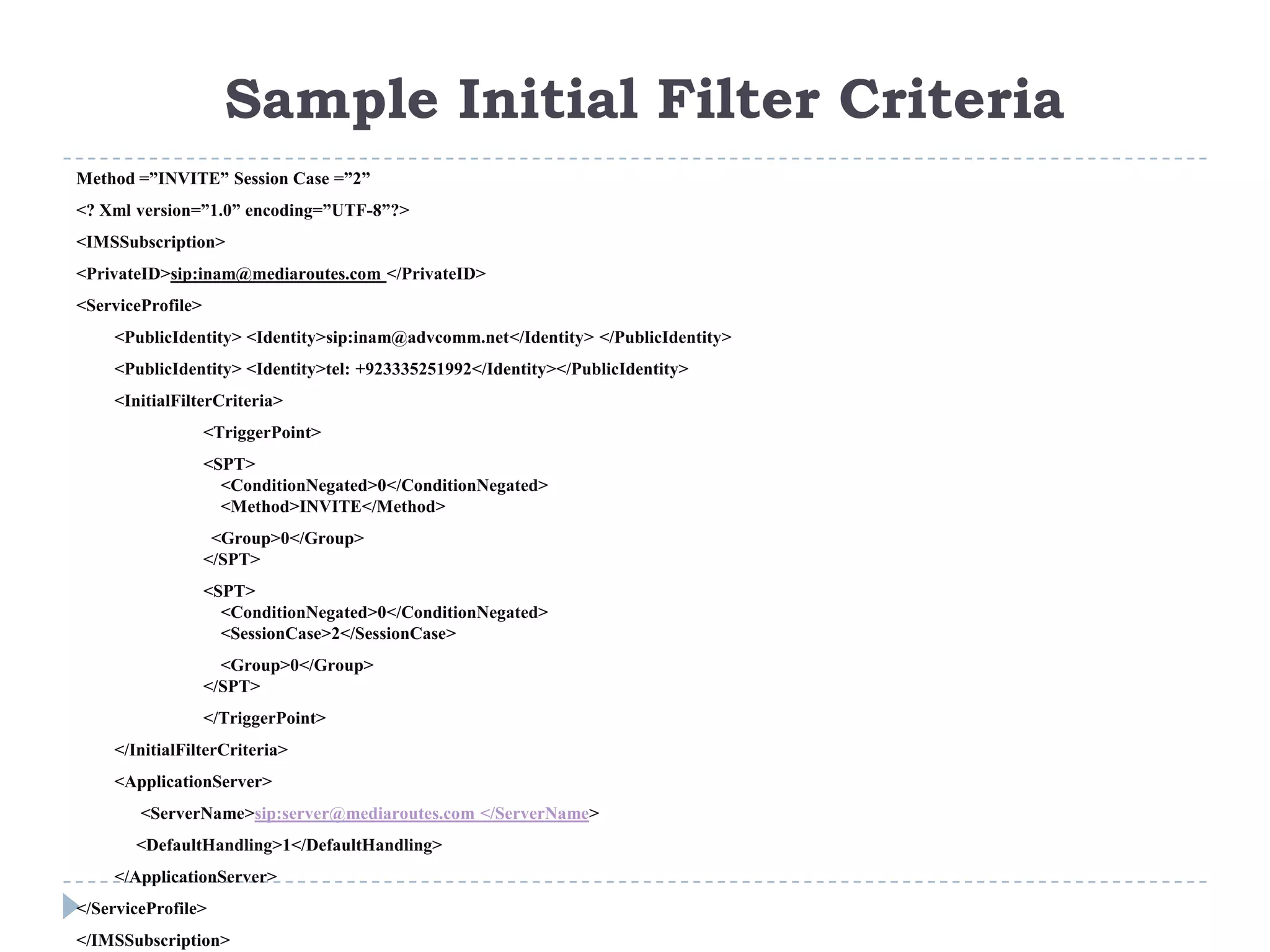 Sample Initial Filter Criteria
Method =”INVITE” Session Case =”2”
<? Xml version=”1.0” encoding=”UTF-8”?>
<IMSSubscription>
<PrivateID>sip:inam@mediaroutes.com </PrivateID>
<ServiceProfile>
    <PublicIdentity> <Identity>sip:inam@advcomm.net</Identity> </PublicIdentity>
    <PublicIdentity> <Identity>tel: +923335251992</Identity></PublicIdentity>
    <InitialFilterCriteria>
                   <TriggerPoint>
                   <SPT>
                     <ConditionNegated>0</ConditionNegated>
                     <Method>INVITE</Method>
                    <Group>0</Group>
                   </SPT>
                   <SPT>
                     <ConditionNegated>0</ConditionNegated>
                     <SessionCase>2</SessionCase>
                     <Group>0</Group>
                   </SPT>
                   </TriggerPoint>
    </InitialFilterCriteria>
    <ApplicationServer>
        <ServerName>sip:server@mediaroutes.com </ServerName>
       <DefaultHandling>1</DefaultHandling>
    </ApplicationServer>
</ServiceProfile>
</IMSSubscription>
 