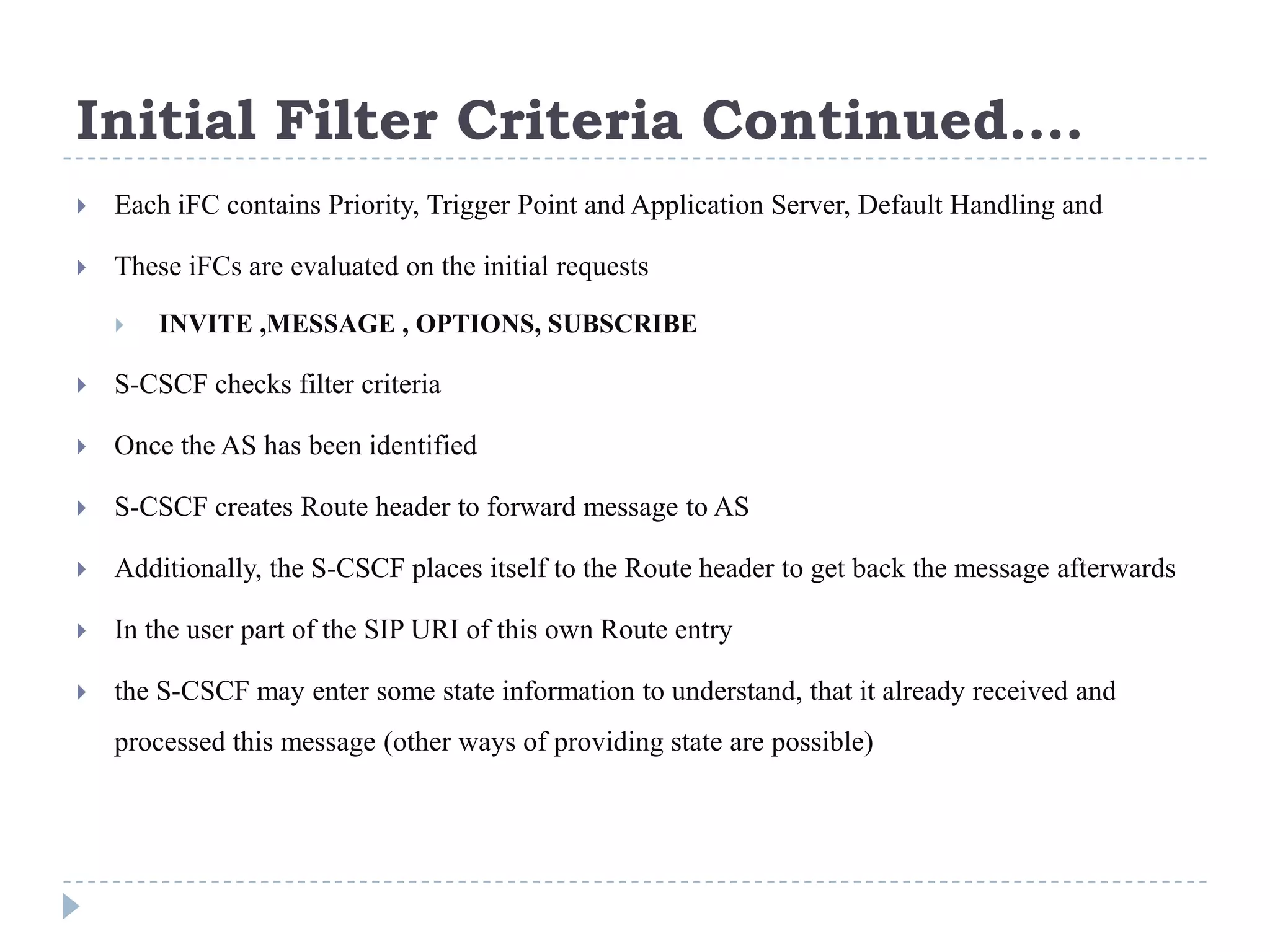 Initial Filter Criteria Continued….
   Each iFC contains Priority, Trigger Point and Application Server, Default Handling and

   These iFCs are evaluated on the initial requests

       INVITE ,MESSAGE , OPTIONS, SUBSCRIBE

   S-CSCF checks filter criteria

   Once the AS has been identified

   S-CSCF creates Route header to forward message to AS

   Additionally, the S-CSCF places itself to the Route header to get back the message afterwards

   In the user part of the SIP URI of this own Route entry

   the S-CSCF may enter some state information to understand, that it already received and
    processed this message (other ways of providing state are possible)
 