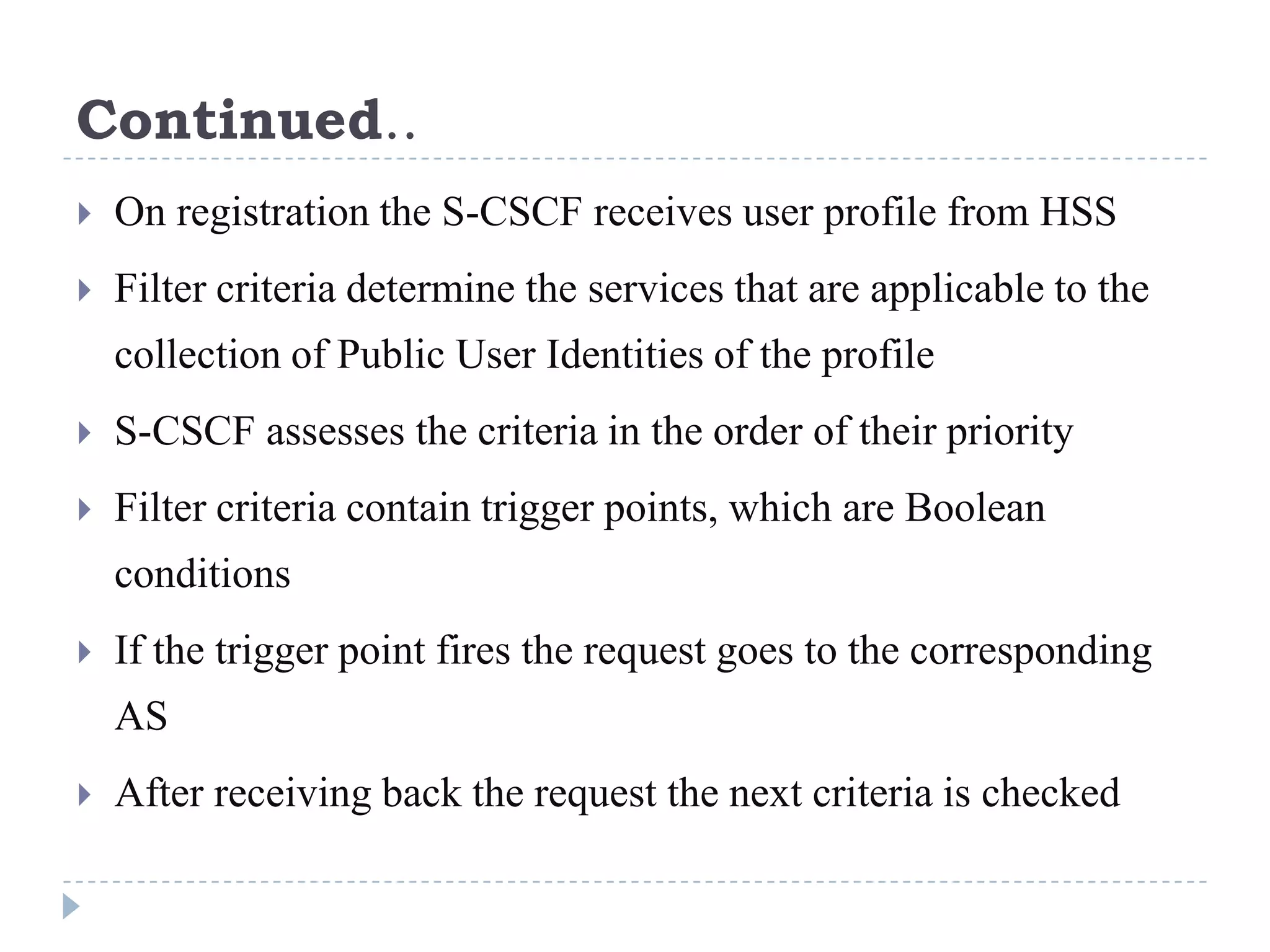 Continued..
   On registration the S-CSCF receives user profile from HSS
   Filter criteria determine the services that are applicable to the
    collection of Public User Identities of the profile
   S-CSCF assesses the criteria in the order of their priority
   Filter criteria contain trigger points, which are Boolean
    conditions
   If the trigger point fires the request goes to the corresponding
    AS
   After receiving back the request the next criteria is checked
 