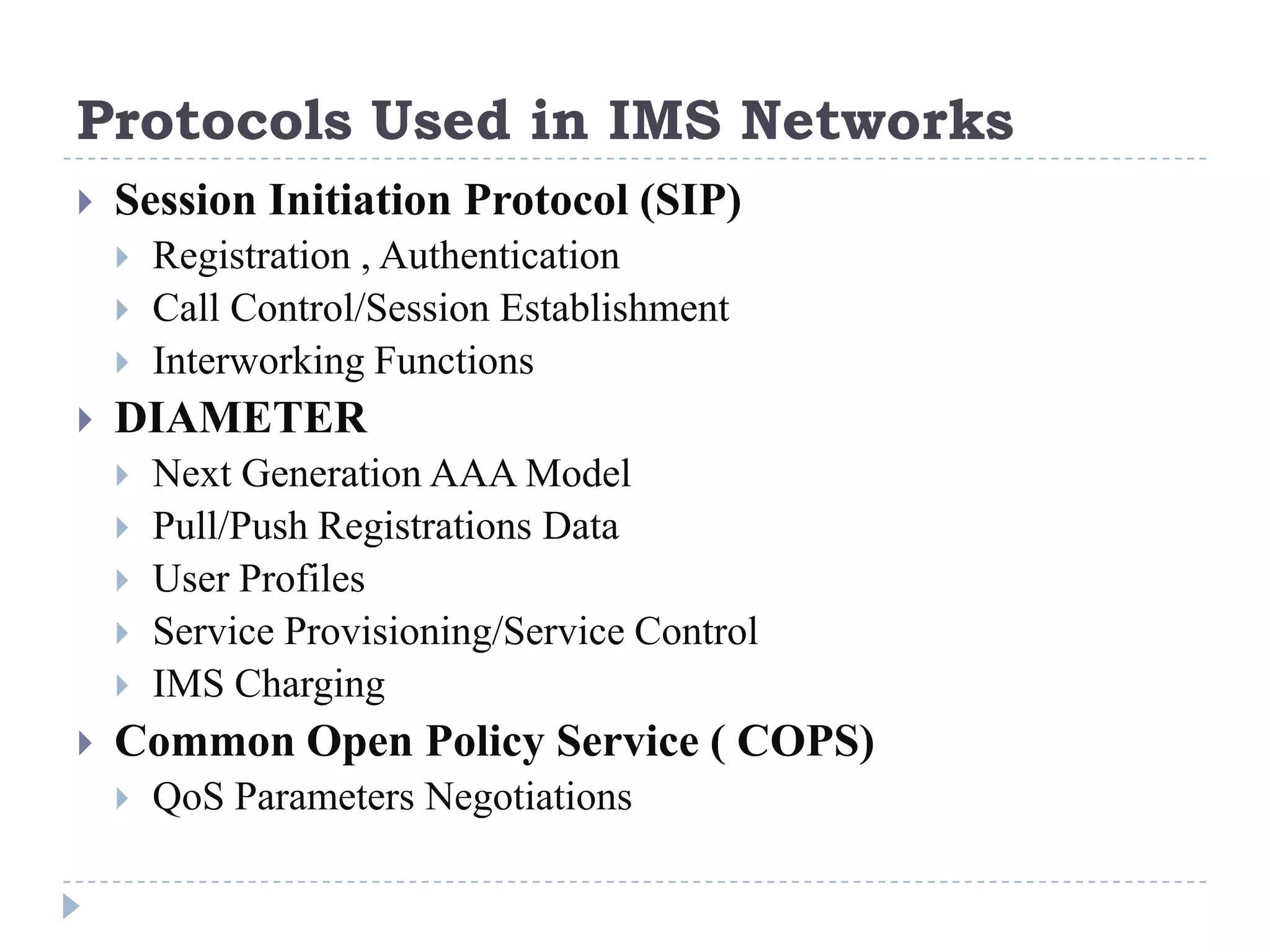 Protocols Used in IMS Networks
   Session Initiation Protocol (SIP)
       Registration , Authentication
       Call Control/Session Establishment
       Interworking Functions
   DIAMETER
       Next Generation AAA Model
       Pull/Push Registrations Data
       User Profiles
       Service Provisioning/Service Control
       IMS Charging
   Common Open Policy Service ( COPS)
       QoS Parameters Negotiations
 