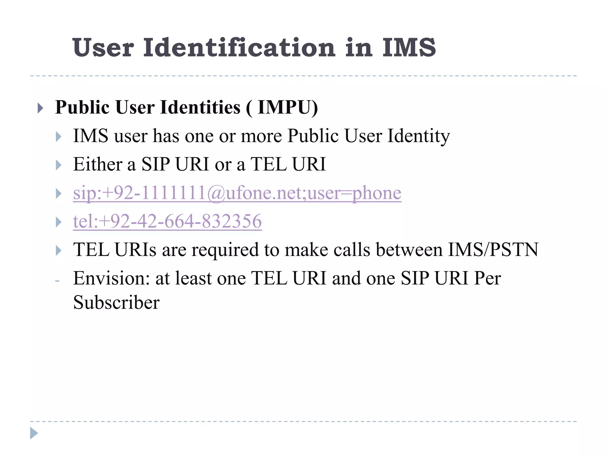 User Identification in IMS

   Public User Identities ( IMPU)
     IMS user has one or more Public User Identity
     Either a SIP URI or a TEL URI
     sip:+92-1111111@ufone.net;user=phone
     tel:+92-42-664-832356
     TEL URIs are required to make calls between IMS/PSTN
    - Envision: at least one TEL URI and one SIP URI Per
      Subscriber
 