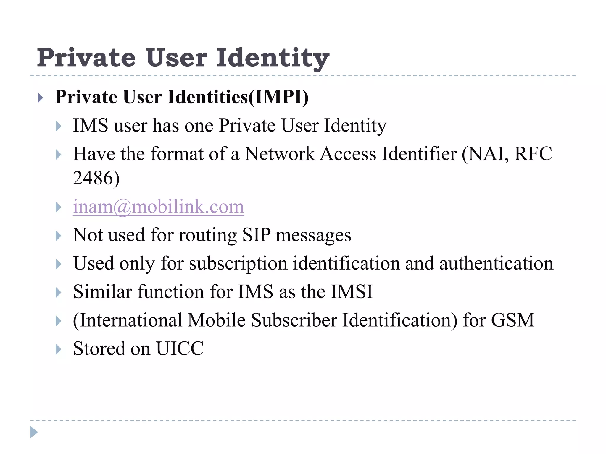 Private User Identity
   Private User Identities(IMPI)
     IMS user has one Private User Identity
     Have the format of a Network Access Identifier (NAI, RFC
      2486)
     inam@mobilink.com
     Not used for routing SIP messages
     Used only for subscription identification and authentication
     Similar function for IMS as the IMSI
     (International Mobile Subscriber Identification) for GSM
     Stored on UICC
 