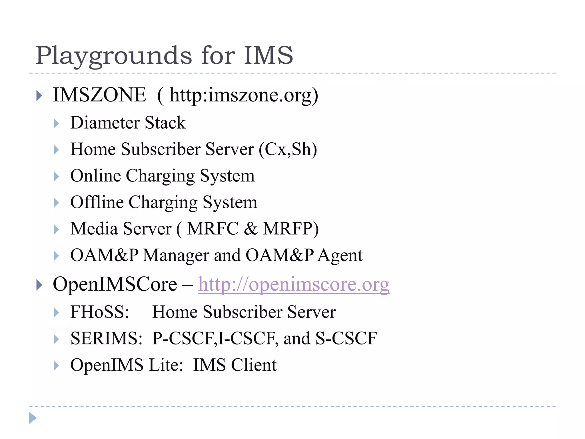 Playgrounds for IMS
   IMSZONE ( http:imszone.org)
       Diameter Stack
       Home Subscriber Server (Cx,Sh)
       Online Charging System
       Offline Charging System
       Media Server ( MRFC & MRFP)
       OAM&P Manager and OAM&P Agent
   OpenIMSCore – http://openimscore.org
       FHoSS: Home Subscriber Server
       SERIMS: P-CSCF,I-CSCF, and S-CSCF
       OpenIMS Lite: IMS Client
 