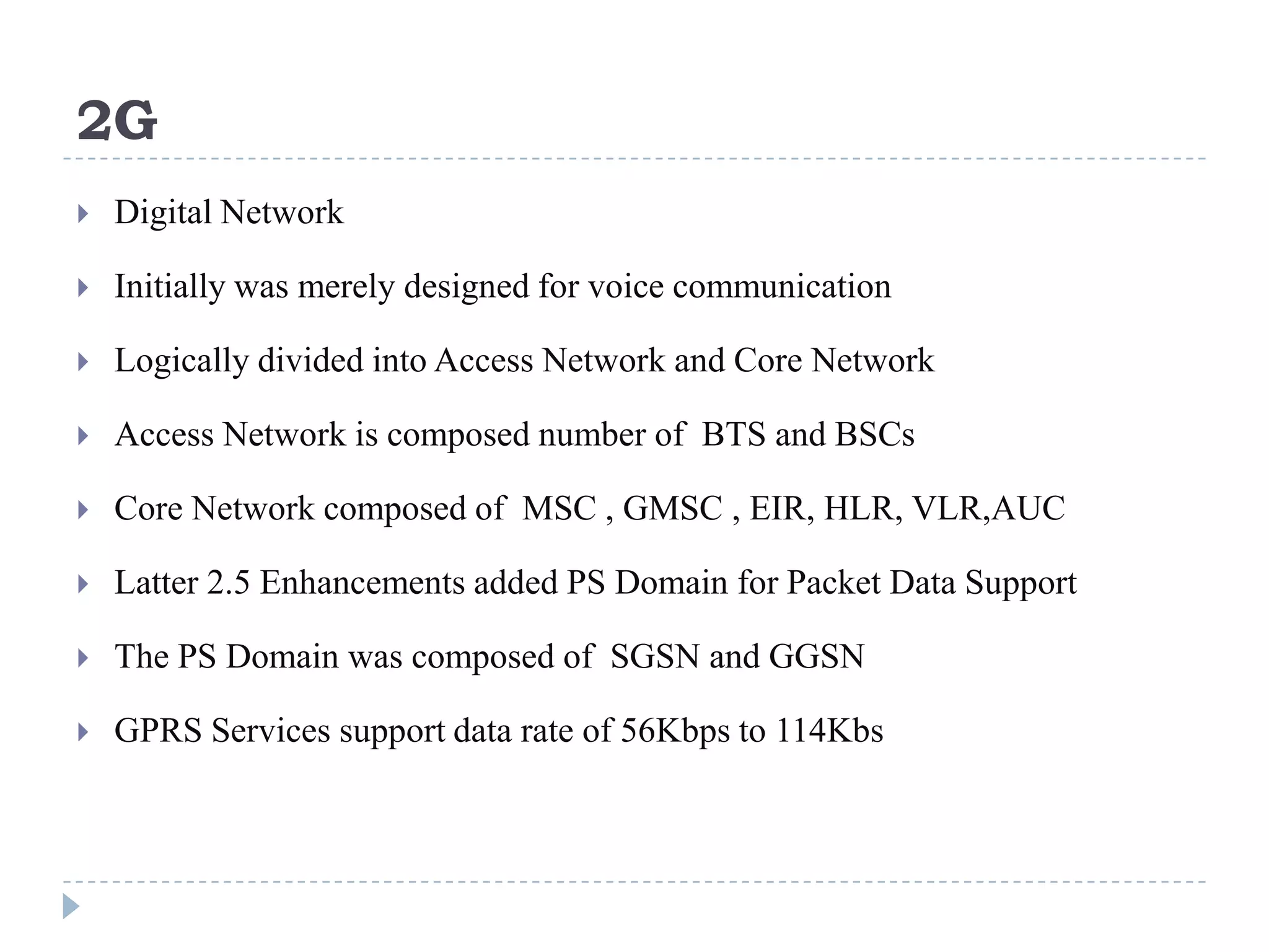 2G
   Digital Network

   Initially was merely designed for voice communication

   Logically divided into Access Network and Core Network

   Access Network is composed number of BTS and BSCs

   Core Network composed of MSC , GMSC , EIR, HLR, VLR,AUC

   Latter 2.5 Enhancements added PS Domain for Packet Data Support

   The PS Domain was composed of SGSN and GGSN

   GPRS Services support data rate of 56Kbps to 114Kbs
 