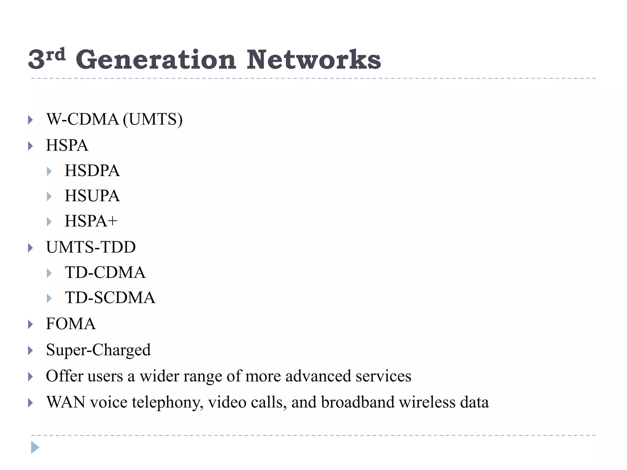 3rd Generation Networks

   W-CDMA (UMTS)
   HSPA
     HSDPA
     HSUPA
     HSPA+
   UMTS-TDD
     TD-CDMA
     TD-SCDMA
   FOMA
   Super-Charged
   Offer users a wider range of more advanced services
   WAN voice telephony, video calls, and broadband wireless data
 