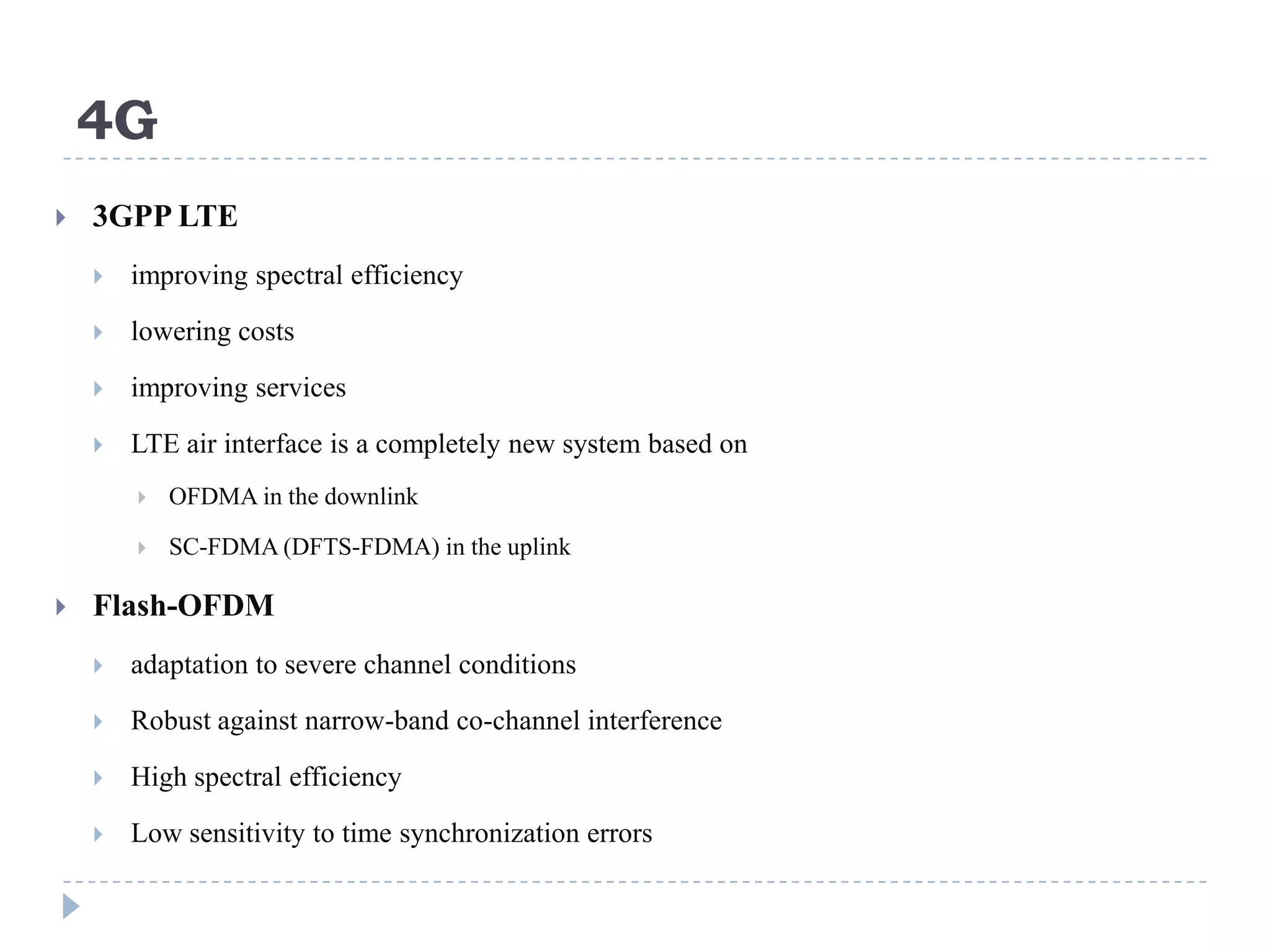 4G
   3GPP LTE
       improving spectral efficiency
       lowering costs
       improving services

       LTE air interface is a completely new system based on
           OFDMA in the downlink

           SC-FDMA (DFTS-FDMA) in the uplink

   Flash-OFDM
       adaptation to severe channel conditions
       Robust against narrow-band co-channel interference

       High spectral efficiency
       Low sensitivity to time synchronization errors
 