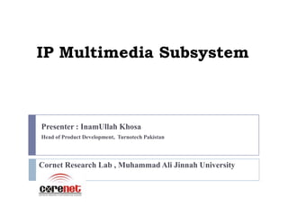 IP Multimedia Subsystem



Presenter : InamUllah Khosa
Head of Product Development, Turnotech Pakistan




Cornet Research Lab , Muhammad Ali Jinnah University
 