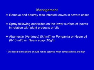Management
 Remove and destroy mite infested leaves in severe cases
 Spray following acaricides on the lower surface of leaves
in rotation with plant products or oils
 Abamectin (Vertimec) (0.4ml/l) or Pongamia or Neem oil
(8-10 ml/l) or Neem soap (10g/l)
* Oil based formulations should not be sprayed when temperatures are high
 
