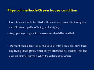 Physical methods-Green house condition
• Greenhouses should be fitted with insect exclusion nets throughout
and all doors capable of being sealed tightly.
• Any openings or gaps in the structure should be avoided
• Outward facing fans inside the double entry porch can blow back
any flying insect pests, which might otherwise be ‘sucked’ into the
crop on thermal currents when the outside door opens
 