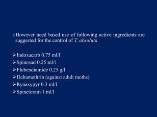 oHowever need based use of following active ingredients are
suggested for the control of T. absoluta
Indoxacarb 0.75 ml/l
Spinosad 0.25 ml/l
Flubendiamide 0.25 g/l
Deltamethrin (against adult moths)
Rynaxypyr 0.3 ml/l
Spinetoram 1 ml/l
 