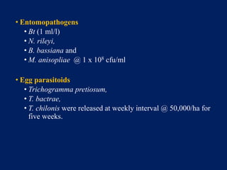 • Entomopathogens
• Bt (1 ml/l)
• N. rileyi,
• B. bassiana and
• M. anisopliae @ 1 x 108 cfu/ml
• Egg parasitoids
• Trichogramma pretiosum,
• T. bactrae,
• T. chilonis were released at weekly interval @ 50,000/ha for
five weeks.
 