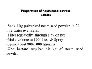 •Soak 4 kg pulverized neem seed powder in 20
litre water overnight.
•Filter repeatedly through a nylon net
•Make volume to 100 litres & Spray
•Spray about 800-1000 litres/ha
•One hectare requires 40 kg of neem seed
powder.
Preperation of neem seed powder
extract
 
