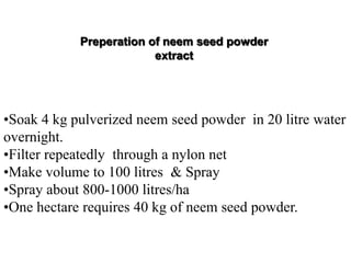 •Soak 4 kg pulverized neem seed powder in 20 litre water
overnight.
•Filter repeatedly through a nylon net
•Make volume to 100 litres & Spray
•Spray about 800-1000 litres/ha
•One hectare requires 40 kg of neem seed powder.
Preperation of neem seed powder
extract
 