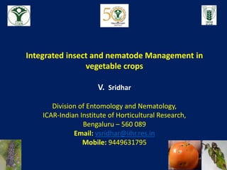 Integrated insect and nematode Management in
vegetable crops
V. Sridhar
Division of Entomology and Nematology,
ICAR-Indian Institute of Horticultural Research,
Bengaluru – 560 089
Email: vsridhar@iihr.res.in
Mobile: 9449631795
 