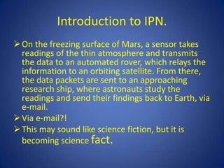 Introduction to IPN.
 On the freezing surface of Mars, a sensor takes
  readings of the thin atmosphere and transmits
  the data to an automated rover, which relays the
  information to an orbiting satellite. From there,
  the data packets are sent to an approaching
  research ship, where astronauts study the
  readings and send their findings back to Earth, via
  e-mail.
 Via e-mail?!
 This may sound like science fiction, but it is
  becoming science fact.
 