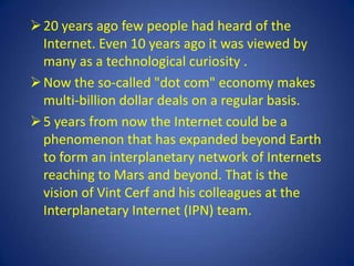  20 years ago few people had heard of the
  Internet. Even 10 years ago it was viewed by
  many as a technological curiosity .
 Now the so-called "dot com" economy makes
  multi-billion dollar deals on a regular basis.
 5 years from now the Internet could be a
  phenomenon that has expanded beyond Earth
  to form an interplanetary network of Internets
  reaching to Mars and beyond. That is the
  vision of Vint Cerf and his colleagues at the
  Interplanetary Internet (IPN) team.
 
