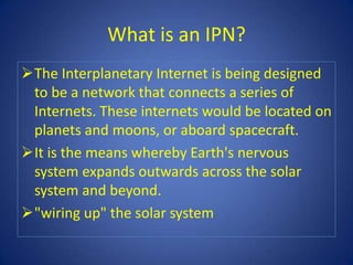 What is an IPN?
The Interplanetary Internet is being designed
 to be a network that connects a series of
 Internets. These internets would be located on
 planets and moons, or aboard spacecraft.
It is the means whereby Earth's nervous
 system expands outwards across the solar
 system and beyond.
"wiring up" the solar system
 
