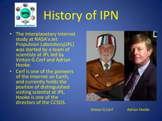 History of IPN
• The Interplanetary Internet
  study at NASA's Jet
  Propulsion Laboratory(JPL)
  was started by a team of
  scientists at JPL led by
  Vinton G.Cerf and Adrian
  Hooke.
• Cerf is one of the pioneers
  of the Internet on Earth,
  and currently holds the
  position of distinguished
  visiting scientist at JPL.
  Hooke is one of the
  directors of the CCSDS.
                                Vinton G.Cerf   Adrian Hooke
 